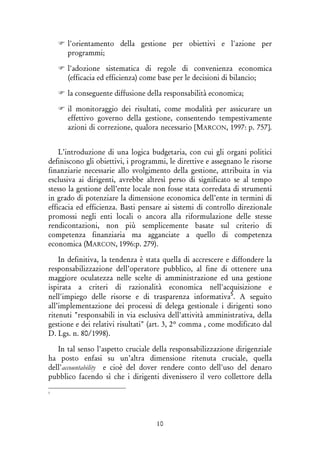 10
l'orientamento della gestione per obiettivi e l'azione per
programmi;
l'adozione sistematica di regole di convenienza economica
(efficacia ed efficienza) come base per le decisioni di bilancio;
la conseguente diffusione della responsabilità economica;
il monitoraggio dei risultati, come modalità per assicurare un
effettivo governo della gestione, consentendo tempestivamente
azioni di correzione, qualora necessario [MARCON, 1997: p. 757].
L’introduzione di una logica budgetaria, con cui gli organi politici
definiscono gli obiettivi, i programmi, le direttive e assegnano le risorse
finanziarie necessarie allo svolgimento della gestione, attribuita in via
esclusiva ai dirigenti, avrebbe altresì perso di significato se al tempo
stesso la gestione dell’ente locale non fosse stata corredata di strumenti
in grado di potenziare la dimensione economica dell’ente in termini di
efficacia ed efficienza. Basti pensare ai sistemi di controllo direzionale
promossi negli enti locali o ancora alla riformulazione delle stesse
rendicontazioni, non più semplicemente basate sul criterio di
competenza finanziaria ma agganciate a quello di competenza
economica (MARCON, 1996:p. 279).
In definitiva, la tendenza è stata quella di accrescere e diffondere la
responsabilizzazione dell’operatore pubblico, al fine di ottenere una
maggiore oculatezza nelle scelte di amministrazione ed una gestione
ispirata a criteri di razionalità economica nell'acquisizione e
nell'impiego delle risorse e di trasparenza informativa5
. A seguito
all’implementazione dei processi di delega gestionale i dirigenti sono
ritenuti "responsabili in via esclusiva dell'attività amministrativa, della
gestione e dei relativi risultati" (art. 3, 2° comma , come modificato dal
D. Lgs. n. 80/1998).
In tal senso l'aspetto cruciale della responsabilizzazione dirigenziale
ha posto enfasi su un’altra dimensione ritenuta cruciale, quella
dell'accountability e cioè del dover rendere conto dell'uso del denaro
pubblico facendo sì che i dirigenti divenissero il vero collettore della
5
 