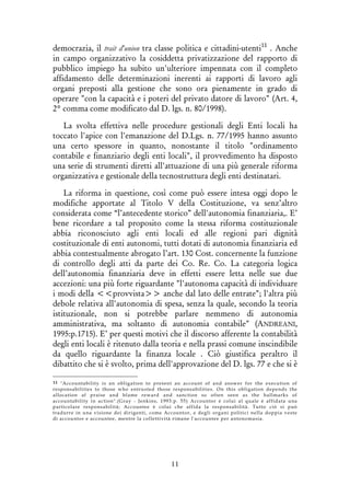 11
democrazia, il trait d'union tra classe politica e cittadini-utenti11
. Anche
in campo organizzativo la cosiddetta privatizzazione del rapporto di
pubblico impiego ha subito un'ulteriore impennata con il completo
affidamento delle determinazioni inerenti ai rapporti di lavoro agli
organi preposti alla gestione che sono ora pienamente in grado di
operare "con la capacità e i poteri del privato datore di lavoro" (Art. 4,
2° comma come modificato dal D. lgs. n. 80/1998).
La svolta effettiva nelle procedure gestionali degli Enti locali ha
toccato l'apice con l'emanazione del D.Lgs. n. 77/1995 hanno assunto
una certo spessore in quanto, nonostante il titolo "ordinamento
contabile e finanziario degli enti locali", il provvedimento ha disposto
una serie di strumenti diretti all'attuazione di una più generale riforma
organizzativa e gestionale della tecnostruttura degli enti destinatari.
La riforma in questione, così come può essere intesa oggi dopo le
modifiche apportate al Titolo V della Costituzione, va senz’altro
considerata come “l’antecedente storico” dell'autonomia finanziaria,. E’
bene ricordare a tal proposito come la stessa riforma costituzionale
abbia riconosciuto agli enti locali ed alle regioni pari dignità
costituzionale di enti autonomi, tutti dotati di autonomia finanziaria ed
abbia contestualmente abrogato l’art. 130 Cost. concernente la funzione
di controllo degli atti da parte dei Co. Re. Co. La categoria logica
dell’autonomia finanziaria deve in effetti essere letta nelle sue due
accezioni: una più forte riguardante "l'autonoma capacità di individuare
i modi della <<provvista>> anche dal lato delle entrate"; l'altra più
debole relativa all'autonomia di spesa, senza la quale, secondo la teoria
istituzionale, non si potrebbe parlare nemmeno di autonomia
amministrativa, ma soltanto di autonomia contabile" (ANDREANI,
1995:p.1715). E’ per questi motivi che il discorso afferente la contabilità
degli enti locali è ritenuto dalla teoria e nella prassi comune inscindibile
da quello riguardante la finanza locale . Ciò giustifica peraltro il
dibattito che si è svolto, prima dell'approvazione del D. lgs. 77 e che si è
11 "Accountability is an obligation to present an account of and answer for the execution of
responsabilities to those who entrusted those responsabilities. On this obligation depends the
allocation af praise and blame reward and sanction so often seen as the hallmarks of
accountability in action".(Gray - Jenkins, 1993:p. 55) Accountor é colui al quale è affidata una
particolare responsabilità; Accountee è colui che affida la responsabilità. Tutto ciò si può
tradurre in una visione dei dirigenti, come Accountor, e degli organi politici nella doppia veste
di accountor e accountee, mentre la collettività rimane l'accountee per antonomasia.
 