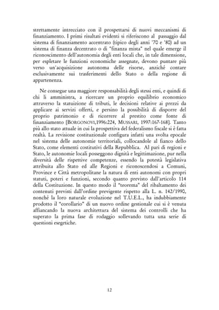 12
strettamente intrecciato con il prospettarsi di nuovi meccanismi di
finanziamento. I primi risultati evidenti si riferiscono al passaggio dal
sistema di finanziamento accentrato (tipico degli anni '70 e '80) ad un
sistema di finanza decentrato o di "finanza mista" nel quale emerge il
riconoscimento dell'autonomia degli enti locali che, in tale dimensione,
per espletare le funzioni economiche assegnate, devono puntare più
verso un'acquisizione autonoma delle risorse, anziché contare
esclusivamente sui trasferimenti dello Stato o della regione di
appartenenza.
Ne consegue una maggiore responsabilità degli stessi enti, e quindi di
chi li amministra, a ricercare un proprio equilibrio economico
attraverso la statuizione di tributi, le decisioni relative ai prezzi da
applicare ai servizi offerti, e persino la possibilità di disporre del
proprio patrimonio e di ricorrere al prestito come fonte di
finanziamento [BORGONOVI,1996:224, MUSSARI, 1997:167-168]. Tanto
più allo stato attuale in cui la prospettiva del federalismo fiscale si è fatta
realtà. La revisione costituzionale configura infatti una svolta epocale
nel sistema delle autonomie territoriali, collocandole al fianco dello
Stato, come elementi costitutivi della Repubblica. Al pari di regioni e
Stato, le autonomie locali posseggono dignità e legittimazione, pur nella
diversità delle rispettive competenze, essendo la potestà legislativa
attribuita allo Stato ed alle Regioni e riconoscendosi a Comuni,
Province e Città metropolitane la natura di enti autonomi con propri
statuti, poteri e funzioni, secondo quanto previsto dall'articolo 114
della Costituzione. In questo modo il “teorema” del ribaltamento dei
contenuti previsti dall’ordine previgente rispetto alla L. n. 142/1990,
nonché la loro naturale evoluzione nel T.U.E.L., ha indubbiamente
prodotto il “corollario” di un nuovo ordine gestionale cui si è venuta
affiancando la nuova architettura del sistema dei controlli che ha
superato la prima fase di rodaggio sollevando tutta una serie di
questioni esegetiche.
 