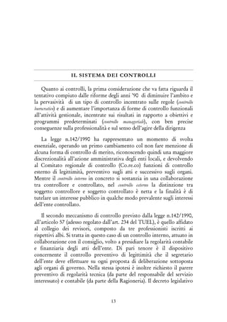 13
IL SISTEMA DEI CONTROLLI
Quanto ai controlli, la prima considerazione che va fatta riguarda il
tentativo compiuto dalle riforme degli anni ’90 di diminuire l’ambito e
la pervasività di un tipo di controllo incentrato sulle regole (controllo
burocratico) e di aumentare l’importanza di forme di controllo funzionali
all’attività gestionale, incentrate sui risultati in rapporto a obiettivi e
programmi predeterminati (controllo manageriale), con ben precise
conseguenze sulla professionalità e sul senso dell’agire della dirigenza
La legge n.142/1990 ha rappresentato un momento di svolta
essenziale, operando un primo cambiamento col non fare menzione di
alcuna forma di controllo di merito, riconoscendo quindi una maggiore
discrezionalità all’azione amministrativa degli enti locali, e devolvendo
al Comitato regionale di controllo (Co.re.co) funzioni di controllo
esterno di legittimità, preventivo sugli atti e successivo sugli organi.
Mentre il controllo interno in concreto si sostanzia in una collaborazione
tra controllore e controllato, nel controllo esterno la distinzione tra
soggetto controllore e soggetto controllato è netta e la finalità è di
tutelare un interesse pubblico in qualche modo prevalente sugli interessi
dell’ente controllato.
Il secondo meccanismo di controllo previsto dalla legge n.142/1990,
all’articolo 57 (adesso regolato dall’art. 234 del TUEL), è quello affidato
al collegio dei revisori, composto da tre professionisti iscritti ai
rispettivi albi. Si tratta in questo caso di un controllo interno, attuato in
collaborazione con il consiglio, volto a presidiare la regolarità contabile
e finanziaria degli atti dell’ente. Di pari tenore è il dispositivo
concernente il controllo preventivo di legittimità che il segretario
dell’ente deve effettuare su ogni proposta di deliberazione sottoposta
agli organi di governo. Nella stessa ipotesi è inoltre richiesto il parere
preventivo di regolarità tecnica (da parte del responsabile del servizio
interessato) e contabile (da parte della Ragioneria). Il decreto legislativo
 