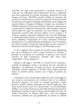 14
n.29/1993, che segna ormai storicamente il momento normativo di
svolta per aver individuato nella comparazione di costi e rendimenti
una forma embrionale di controllo di gestione, all’articolo 20 (ormai
abrogato dal D.Lgs. 286/1999), prevede l’obbligo di istituzione del
servizio di controllo interno o nucleo di valutazione. Il ruolo del nucleo
di valutazione nel rapporto d’impiego della dirigenza viene indagato nel
capitolo dedicato al rapporto d’impiego. L’organo che, nonostante le
modifiche apportate da interventi normativi successivi, è sopravvissuto
a garanzia di un cambiamento determinante nelle procedure valutative
interne della P.A., agisce in autonomia e ha come referenti i soggetti
istituzionali coinvolti nella direzione politica. Il suo compito è di
verificare, mediante valutazioni comparative dei costi e dei rendimenti,
la realizzazione degli obiettivi, la corretta ed economica gestione delle
risorse pubbliche, l’imparzialità ed il buon andamento dell’azione
amministrativa. Si è quindi affermato gradualmente come lo strumento
più idoneo mediante il quale gli organi politici possono esercitare la
funzione di controllo che già la legge n. 142/1990 assegnava loro.
A ciò va aggiunto che in materia di controlli, questa disposizione
può essere considerata di fatto il primo tentativo di conciliare il
principio di economicità con il principio di garanzia, come sancisce
l’articolo 97 della Costituzione, ponendo sullo stesso piano
“imparzialità” e “buon andamento”.
Quindi, se alla legge n. 142/1990 va il merito di aver contenuto i
controlli di legittimità, tramite la previsione del solo controllo di
legittimità e la limitazione di questo ad alcuni atti puntualmente
individuati, al decreto legislativo n. 29/1993 è da far risalire una prima
forma di controllo interno coerente con la logica di gestione per
obiettivi.
Cambiando l’ambiente di riferimento degli enti locali, col passaggio da
uno scenario socioeconomico ad evoluzione lenta ad un ambiente
fortemente dinamico, nel quale un controllo burocratico troppo
pervasivo sarebbe risultato paralizzante per l’attività degli enti, sono
anche mutate alcune variabili interne all’ente locale. La crisi della finanza
pubblica e la necessità di decentrare parte delle funzioni istituzionali ha
gradualmente condotto il sistema a finanza derivata degli enti locali, che
incideva fortemente sul bilancio dello Stato, verso una maggiore
autonomia, rendendo non più giustificabile un sistema di controlli
 