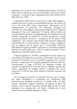 16
legittimità è uno, ma non l’unico, riferimento determinante. Ciò vale in
misura diversa nelle diverse aree di attività poiché, com’è ovvio, alcune
si prestano a controlli di tipo manageriale più di altre (BORGONOVI,
2002; MARCON, 1996).
L’importanza della forma di controllo per l’agire della dirigenza è
evidente. Essa attiva un tipo di responsabilità piuttosto che un’altra, ed
entra a far parte della cultura organizzativa, influenzando così il
comportamento. In particolare, con riferimento all’oggetto del
controllo, esso viene collegato al meccanismo degli incentivi e segnala al
management “che cosa è importante”: il rispetto delle procedure nel
caso del modello burocratico, il raggiungimento dei risultati nel caso del
modello manageriale. Il modello di controllo manageriale è quindi
contemporaneamente premessa e conseguenza di un aumento della
complessità e del contenuto discrezionale della funzione dirigenziale
consentendo che tra vertice politico e dirigente si venga a configurare
così un rapporto che ha sempre più le caratteristiche dell’agenzia
(nell’ambito del quale è possibile e opportuno un controllo sui risultati)
piuttosto che quelle dell’autorità, che è un rapporto nel quale è invece
opportuno un controllo sulle procedure.
Il decreto legislativo n. 77/1995, consolidando le istanze emerse con
i precedenti provvedimenti non ha esitato ad introdurre una forma più
sistematica di controllo ovvero il controllo di gestione, che è a tutti è
destinato a rappresentare il controllo manageriale all’interno dell’ente.
Coerentemente, la legge n.127/1997 ha diminuito l’ambito del
controllo di legittimità da parte del Coreco: l’obbligo riguarda solo
statuto, regolamento di consiglio, bilanci e rendiconto (cfr. art.17,
commi da 33 a 45) ed è stato anche limitato il controllo eventuale, cioè
su richiesta.
Ciò è accaduto per di più in un momento storico in cui si è sempre
più andata diffondendo la convinzione che l’inefficienza delle
amministrazioni pubbliche penalizzasse la qualità della vita delle
persone stimolando maggiori aspettative ed esigenze da parte dei
cittadini e che la rigorosa osservanza formale degli atti fosse la causa
principale di un aumento dei costi diretti e indiretti per le stesse
imprese nel mercato globale (Borgonovi, 2002) .
 