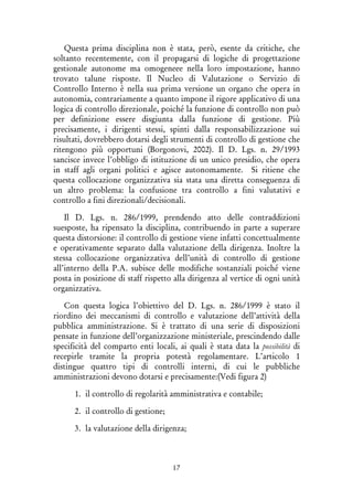 17
Questa prima disciplina non è stata, però, esente da critiche, che
soltanto recentemente, con il propagarsi di logiche di progettazione
gestionale autonome ma omogeneee nella loro impostazione, hanno
trovato talune risposte. Il Nucleo di Valutazione o Servizio di
Controllo Interno è nella sua prima versione un organo che opera in
autonomia, contrariamente a quanto impone il rigore applicativo di una
logica di controllo direzionale, poiché la funzione di controllo non può
per definizione essere disgiunta dalla funzione di gestione. Più
precisamente, i dirigenti stessi, spinti dalla responsabilizzazione sui
risultati, dovrebbero dotarsi degli strumenti di controllo di gestione che
ritengono più opportuni (Borgonovi, 2002). Il D. Lgs. n. 29/1993
sancisce invece l’obbligo di istituzione di un unico presidio, che opera
in staff agli organi politici e agisce autonomamente. Si ritiene che
questa collocazione organizzativa sia stata una diretta conseguenza di
un altro problema: la confusione tra controllo a fini valutativi e
controllo a fini direzionali/decisionali.
Il D. Lgs. n. 286/1999, prendendo atto delle contraddizioni
suesposte, ha ripensato la disciplina, contribuendo in parte a superare
questa distorsione: il controllo di gestione viene infatti concettualmente
e operativamente separato dalla valutazione della dirigenza. Inoltre la
stessa collocazione organizzativa dell’unità di controllo di gestione
all’interno della P.A. subisce delle modifiche sostanziali poiché viene
posta in posizione di staff rispetto alla dirigenza al vertice di ogni unità
organizzativa.
Con questa logica l’obiettivo del D. Lgs. n. 286/1999 è stato il
riordino dei meccanismi di controllo e valutazione dell’attività della
pubblica amministrazione. Si è trattato di una serie di disposizioni
pensate in funzione dell’organizzazione ministeriale, prescindendo dalle
specificità del comparto enti locali, ai quali è stata data la possibilità di
recepirle tramite la propria potestà regolamentare. L’articolo 1
distingue quattro tipi di controlli interni, di cui le pubbliche
amministrazioni devono dotarsi e precisamente:(Vedi figura 2)
1. il controllo di regolarità amministrativa e contabile;
2. il controllo di gestione;
3. la valutazione della dirigenza;
 