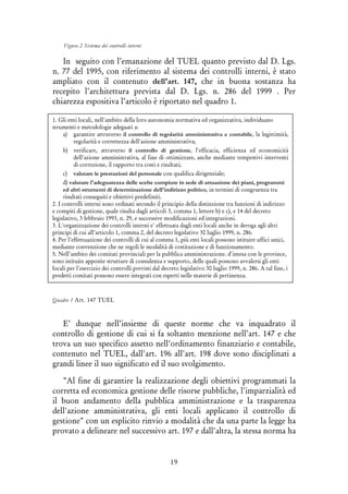 19
Figura 2 Sistema dei controlli interni
In seguito con l’emanazione del TUEL quanto previsto dal D. Lgs.
n. 77 del 1995, con riferimento al sistema dei controlli interni, è stato
ampliato con il contenuto dell'art. 147, che in buona sostanza ha
recepito l’architettura prevista dal D. Lgs. n. 286 del 1999 . Per
chiarezza espositiva l’articolo è riportato nel quadro 1.
Quadro 1 Art. 147 TUEL
E’ dunque nell’insieme di queste norme che va inquadrato il
controllo di gestione di cui si fa soltanto menzione nell’art. 147 e che
trova un suo specifico assetto nell'ordinamento finanziario e contabile,
contenuto nel TUEL, dall'art. 196 all'art. 198 dove sono disciplinati a
grandi linee il suo significato ed il suo svolgimento.
"Al fine di garantire la realizzazione degli obiettivi programmati la
corretta ed economica gestione delle risorse pubbliche, l'imparzialità ed
il buon andamento della pubblica amministrazione e la trasparenza
dell'azione amministrativa, gli enti locali applicano il controllo di
gestione" con un esplicito rinvio a modalità che da una parte la legge ha
provato a delineare nel successivo art. 197 e dall'altra, la stessa norma ha
1. Gli enti locali, nell'ambito della loro autonomia normativa ed organizzativa, individuano
strumenti e metodologie adeguati a:
a) garantire attraverso il controllo di regolarità amministrativa e contabile, la legittimità,
regolarità e correttezza dell'azione amministrativa;
b) verificare, attraverso il controllo di gestione, l'efficacia, efficienza ed economicità
dell'azione amministrativa, al fine di ottimizzare, anche mediante tempestivi interventi
di correzione, il rapporto tra costi e risultati;
c) valutare le prestazioni del personale con qualifica dirigenziale;
d) valutare l'adeguatezza delle scelte compiute in sede di attuazione dei piani, programmi
ed altri strumenti di determinazione dell'indirizzo politico, in termini di congruenza tra
risultati conseguiti e obiettivi predefiniti.
2. I controlli interni sono ordinati secondo il principio della distinzione tra funzioni di indirizzo
e compiti di gestione, quale risulta dagli articoli 3, comma 1, lettere b) e c), e 14 del decreto
legislativo, 3 febbraio 1993, n. 29, e successive modificazioni ed integrazioni.
3. L'organizzazione dei controlli interni e' effettuata dagli enti locali anche in deroga agli altri
principi di cui all'articolo 1, comma 2, del decreto legislativo 30 luglio 1999, n. 286.
4. Per l'effettuazione dei controlli di cui al comma 1, più enti locali possono istituire uffici unici,
mediante convenzione che ne regoli le modalità di costituzione e di funzionamento.
5. Nell'ambito dei comitati provinciali per la pubblica amministrazione. d'intesa con le province,
sono istituite apposite strutture di consulenza e supporto, delle quali possono avvalersi gli enti
locali per l'esercizio dei controlli previsti dal decreto legislativo 30 luglio 1999, n. 286. A tal fine, i
predetti comitati possono essere integrati con esperti nelle materie di pertinenza.
 