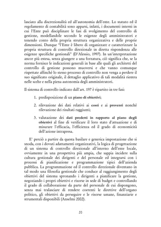 20
lasciato alla discrezionalità ed all'autonomia dell'ente. Lo statuto ed il
regolamento di contabilità sono apparsi, infatti, i documenti interni in
cui l'Ente può disciplinare le fasi di svolgimento del controllo di
gestione, modellandole secondo le esigenze degli amministratori e
tenendo conto della propria struttura organizzativa e delle proprie
dimensioni. Dunque “l'Ente è libero di organizzare e caratterizzare la
propria struttura di controllo direzionale in diretta rispondenza alle
esigenze specifiche gestionali" (D'Alessio, 1997). In un'interpretazione
ancor più estesa, senza giungere a una forzatura, ciò significa che, se la
norma fornisce le indicazioni generali in base alle quali gli architetti del
controllo di gestione possono muoversi e che vanno comunque
rispettate affinché lo stesso processo di controllo non venga a perdere il
suo significato originale, il dettaglio applicativo di tali modalità rientra
nelle scelte e nella piena autonomia degli amministratori.
Il sistema di controllo indicato dall'art. 197 è ripartito in tre fasi:
1. predisposizione di un piano di obiettivi;
2. rilevazione dei dati relativi ai costi e ai proventi nonché
rilevazione dei risultati raggiunti;
3. valutazione dei dati predetti in rapporto al piano degli
obiettivi al fine di verificare il loro stato d'attuazione e di
misurare l'efficacia, l'efficienza ed il grado di economicità
dell'azione intrapresa.
E' perciò a partire da questa basilare e generica impostazione che si
snoda, con i dovuti adattamenti organizzativi, la logica di progettazione
di un sistema di controllo direzionale all’interno dell’ente locale,
ovviamente in una prospettiva più ampia, che sappia incidere sulla
cultura gestionale dei dirigenti e del personale ed integrarsi con i
processi di pianificazione e programmazione tipici dell’azienda
pubblica. La programmazione ed il controllo direzionale diventano in
tal modo una filosofia gestionale che conduce al raggiungimento degli
obiettivi del sistema spronando i dirigenti a pianificare la gestione,
negoziando i propri obiettivi e risorse in sede di budget e controllando
il grado di collaborazione da parte del personale di cui dispongono,
senza mai tralasciare di rendere coerenti le direttive dell’organo
politico, gli obiettivi da perseguire e le risorse umane, finanziarie e
strumentali disponibili (Anselmi 2002).
 