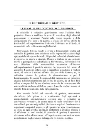 21
IL CONTROLLO DI GESTIONE
LE FINALITÀ DEL CONTROLLO DI GESTIONE
Il controllo è concepito generalmente come l’insieme delle
procedure dirette a verificare lo stato di attuazione degli obiettivi
programmati e, attraverso l’analisi delle risorse acquisite e della
comparazione tra i costi e la quantità e qualità dei servizi offerti, la
funzionalità dell’organizzazione, l’efficacia, l’efficienza ed il livello di
economicità nella realizzazione degli obiettivi.
Nell’azienda dell’ente locale la prima e fondamentale finalità del
controllo di gestione deve consistere nella responsabilizzazione degli
operatori che ricoprono incarichi dirigenziali e direttivi ad ottimizzare
il rapporto fra risorse e risultati. Questo si traduce in una gestione
mirata al perseguimento dell'efficacia e dell'efficienza, che soltanto con
una diffusione della responsabilità economica all'interno
dell'organizzazione è possibile ottenere. In mancanza del ricorso al
controllo di gestione, infatti, non si saprebbero predefinire i risultati
attesi, né valutare i risultati effettivi alla luce delle direttive, né, in
definitiva, valutare la gestione. La determinazione, e poi il
funzionamento, dei centri di responsabilità rappresenta un momento
cruciale nell’implementazione del sistema in quanto, da un lato deve
offrire ai responsabili le leve d’azione necessarie da contrapporre alla
responsabilità attribuita, dall’altro, questo dovrebbe risultare mezzo di
stimolo della motivazione e della partecipazione.
Una seconda finalità del controllo di gestione, strettamente
discendente dalla prima, è la motivazione degli operatori a
comportamenti sistematicamente coerenti con il principio di
convenienza economica. In questo modo si vuole sottolineare che il
controllo di gestione esige stili di direzione e regole di funzionamento
organizzativo capaci di sospingere gli operatori ad agire concretamente,
di fronte ad ogni specifica azione, in conformità ai criteri di efficacia e
di efficienza. In altri termini, il controllo di gestione è strumento
direzionale volto ad introdurre nell'organizzazione una tensione verso
un sistematico miglioramento del rapporto fra risorse e risultati.
 