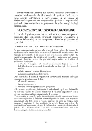 22
Entrambe le finalità espresse non possono comunque prescindere dal
postulato fondamentale che il controllo di gestione, finalizzato al
perseguimento dell'efficacia e dell'efficienza, in un quadro di
distinzione/integrazione fra responsabilità politica e responsabilità
gestionale, deve necessariamente promanare da scelte strategiche degli
organi politici.
LE COMPONENTI DEL CONTROLLO DI GESTIONE
Il controllo di gestione, come espresso in letteratura, ha tre componenti
essenziali: due componenti strutturali (struttura organizzativa e
struttura informativa) e una componente dinamica (il processo di
controllo)
LA STRUTTURA ORGANIZZATIVA DEL CONTROLLO
Per struttura organizzative del controllo si intende il meccanismo che presiede alla
attribuzione della responsabilità economica all'interno dell'organizzazione. Tale
struttura si concretizza in un sistema di centri di responsabilità, corrispondenti alle
partizioni organizzative che si ritiene di poter/dover coinvolgere nel processo
decisionale allocativo, ovvero alle partizioni organizzative che si ritiene di
poter/dover coinvolgere:
nell'analisi di supporto alle attività di definizione degli obiettivi e di
individuazione dei programmi rientranti nella funzione tipica degli organi di
vertice;
nella formazione e gestione dei programmi;
nella conseguente gestione delle risorse.
Ogni responsabile di centro di responsabilità dovrà vedersi attribuito un budget,
contenenti tre grandi categorie di dati:
gli obiettivi assegnati;
i programmi da gestire;
le risorse disponibili per realizzare i programmi.
Nella struttura organizzativa, in funzione di staff del vertice politico e dirigenziale,
va collocata l'azione del controller nell'ambito di un'unità organizzativa per il
governo complessivo del sistema di controllo di gestione.
L'unità preposta al controllo svolge funzione di supporto a beneficio tanto degli organi di vertice
che dei centri di responsabilità, ai fini di un corretto impianto del sistema e dei progressivi
aggiustamenti che dello stesso si rendono necessari nel corso del tempo. Detto
supporto è, anzitutto, di tipo metodologico. In secondo luogo, esso attiene alla
predisposizione/integrazione di tutte le informazioni, necessarie al controllo di
gestione, che - per loro natura o per scelta dell'amministrazione - non siano
direttamente gestibili dai centri di responsabilità.
 