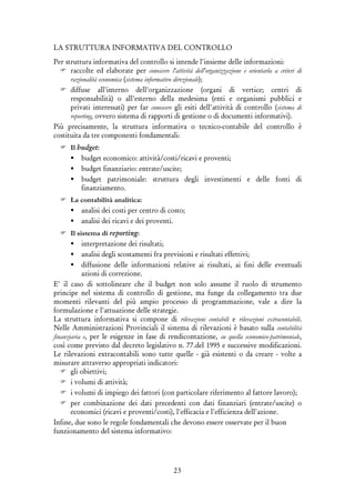 23
LA STRUTTURA INFORMATIVA DEL CONTROLLO
Per struttura informativa del controllo si intende l'insieme delle informazioni:
raccolte ed elaborate per conoscere l'attività dell'organizzazione e orientarla a criteri di
razionalità economica (sistema informativo direzionale);
diffuse all'interno dell'organizzazione (organi di vertice; centri di
responsabilità) o all'esterno della medesima (enti e organismi pubblici e
privati interessati) per far conoscere gli esiti dell'attività di controllo (sistema di
reporting, ovvero sistema di rapporti di gestione o di documenti informativi).
Più precisamente, la struttura informativa o tecnico-contabile del controllo è
costituita da tre componenti fondamentali:
Il budget:
budget economico: attività/costi/ricavi e proventi;
budget finanziario: entrate/uscite;
budget patrimoniale: struttura degli investimenti e delle fonti di
finanziamento.
La contabilità analitica:
analisi dei costi per centro di costo;
analisi dei ricavi e dei proventi.
Il sistema di reporting:
interpretazione dei risultati;
analisi degli scostamenti fra previsioni e risultati effettivi;
diffusione delle informazioni relative ai risultati, ai fini delle eventuali
azioni di correzione.
E' il caso di sottolineare che il budget non solo assume il ruolo di strumento
principe nel sistema di controllo di gestione, ma funge da collegamento tra due
momenti rilevanti del più ampio processo di programmazione, vale a dire la
formulazione e l'attuazione delle strategie.
La struttura informativa si compone di rilevazioni contabili e rilevazioni extracontabili.
Nelle Amministrazioni Provinciali il sistema di rilevazioni è basato sulla contabilità
finanziaria e, per le esigenze in fase di rendicontazione, su quella economico-patrimoniale,
così come previsto dal decreto legislativo n. 77.del 1995 e successive modificazioni.
Le rilevazioni extracontabili sono tutte quelle - già esistenti o da creare - volte a
misurare attraverso appropriati indicatori:
gli obiettivi;
i volumi di attività;
i volumi di impiego dei fattori (con particolare riferimento al fattore lavoro);
per combinazione dei dati precedenti con dati finanziari (entrate/uscite) o
economici (ricavi e proventi/costi), l'efficacia e l'efficienza dell'azione.
Infine, due sono le regole fondamentali che devono essere osservate per il buon
funzionamento del sistema informativo:
 