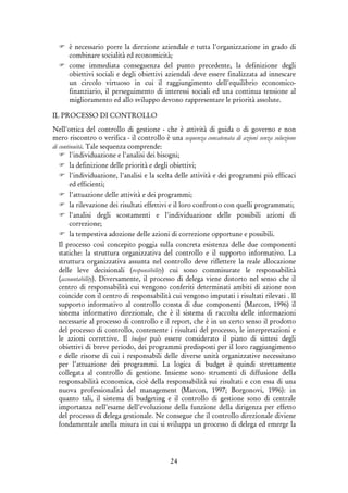 24
è necessario porre la direzione aziendale e tutta l'organizzazione in grado di
combinare socialità ed economicità;
come immediata conseguenza del punto precedente, la definizione degli
obiettivi sociali e degli obiettivi aziendali deve essere finalizzata ad innescare
un circolo virtuoso in cui il raggiungimento dell'equilibrio economico-
finanziario, il perseguimento di interessi sociali ed una continua tensione al
miglioramento ed allo sviluppo devono rappresentare le priorità assolute.
IL PROCESSO DI CONTROLLO
Nell'ottica del controllo di gestione - che è attività di guida o di governo e non
mero riscontro o verifica - il controllo è una sequenza concatenata di azioni senza soluzione
di continuità. Tale sequenza comprende:
l'individuazione e l'analisi dei bisogni;
la definizione delle priorità e degli obiettivi;
l'individuazione, l'analisi e la scelta delle attività e dei programmi più efficaci
ed efficienti;
l'attuazione delle attività e dei programmi;
la rilevazione dei risultati effettivi e il loro confronto con quelli programmati;
l'analisi degli scostamenti e l'individuazione delle possibili azioni di
correzione;
la tempestiva adozione delle azioni di correzione opportune e possibili.
Il processo così concepito poggia sulla concreta esistenza delle due componenti
statiche: la struttura organizzativa del controllo e il supporto informativo. La
struttura organizzativa assunta nel controllo deve riflettere la reale allocazione
delle leve decisionali (responsibility) cui sono commisurate le responsabilità
(accountability). Diversamente, il processo di delega viene distorto nel senso che il
centro di responsabilità cui vengono conferiti determinati ambiti di azione non
coincide con il centro di responsabilità cui vengono imputati i risultati rilevati . Il
supporto informativo al controllo consta di due componenti (Marcon, 1996) il
sistema informativo direzionale, che è il sistema di raccolta delle informazioni
necessarie al processo di controllo e il report, che è in un certo senso il prodotto
del processo di controllo, contenente i risultati del processo, le interpretazioni e
le azioni correttive. Il budget può essere considerato il piano di sintesi degli
obiettivi di breve periodo, dei programmi predisposti per il loro raggiungimento
e delle risorse di cui i responsabili delle diverse unità organizzative necessitano
per l’attuazione dei programmi. La logica di budget è quindi strettamente
collegata al controllo di gestione. Insieme sono strumenti di diffusione della
responsabilità economica, cioè della responsabilità sui risultati e con essa di una
nuova professionalità del management (Marcon, 1997; Borgonovi, 1996): in
quanto tali, il sistema di budgeting e il controllo di gestione sono di centrale
importanza nell’esame dell’evoluzione della funzione della dirigenza per effetto
del processo di delega gestionale. Ne consegue che il controllo direzionale diviene
fondamentale anella misura in cui si sviluppa un processo di delega ed emerge la
 
