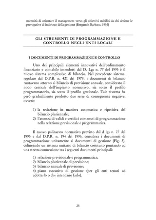 25
necessità di orientare il management verso gli obiettivi stabiliti da chi detiene le
prerogative di indirizzo della gestione (Bergamin Barbato, 1992)
GLI STRUMENTI DI PROGRAMMAZIONE E
CONTROLLO NEGLI ENTI LOCALI
I DOCUMENTI DI PROGRAMMAZIONE E CONTROLLO
Uno dei principali elementi innovativi dell’ordinamento
finanziario e contabile introdotti dal D. Lgs n. 77 del 1995 è il
nuovo sistema complessivo di bilancio. Nel precedente sistema,
regolato dal D.P.R. n. 421 del 1979, i documenti di bilancio
ruotavano attorno al bilancio di previsione annuale, considerato il
nodo centrale dell'impianto normativo, sia sotto il profilo
programmatorio, sia sotto il profilo gestionale. Tale sistema ha
però gradualmente prodotto due serie di conseguenze negative,
ovvero:
1) la redazione in maniera automatica e ripetitiva del
bilancio pluriennale;
2) l'assenza di validi e veridici contenuti di programmazione
nella relazione previsionale e programmatica.
Il nuovo palinsesto normativo previsto dal d lgs n. 77 del
1995 e dal D.P.R. n. 194 del 1996, considera i documenti di
programmazione unitamente ai documenti di gestione (Fig. 3),
delineando un sistema unitario di bilancio costituito puntando ad
una stretta connessione tra i seguenti documenti principali:
1) relazione previsionale e programmatica;
2) bilancio pluriennale di previsione;
3) bilancio annuale di previsione;
4) piano esecutivo di gestione (per gli enti tenuti ad
adottarlo o che intendano farlo).
 