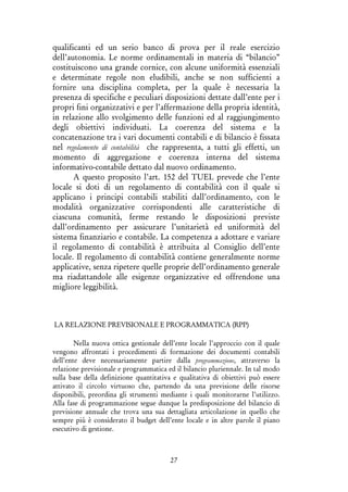 27
qualificanti ed un serio banco di prova per il reale esercizio
dell’autonomia. Le norme ordinamentali in materia di “bilancio”
costituiscono una grande cornice, con alcune uniformità essenziali
e determinate regole non eludibili, anche se non sufficienti a
fornire una disciplina completa, per la quale è necessaria la
presenza di specifiche e peculiari disposizioni dettate dall’ente per i
propri fini organizzativi e per l’affermazione della propria identità,
in relazione allo svolgimento delle funzioni ed al raggiungimento
degli obiettivi individuati. La coerenza del sistema e la
concatenazione tra i vari documenti contabili e di bilancio è fissata
nel regolamento di contabilità che rappresenta, a tutti gli effetti, un
momento di aggregazione e coerenza interna del sistema
informativo-contabile dettato dal nuovo ordinamento.
A questo proposito l’art. 152 del TUEL prevede che l’ente
locale si doti di un regolamento di contabilità con il quale si
applicano i principi contabili stabiliti dall’ordinamento, con le
modalità organizzative corrispondenti alle caratteristiche di
ciascuna comunità, ferme restando le disposizioni previste
dall’ordinamento per assicurare l’unitarietà ed uniformità del
sistema finanziario e contabile. La competenza a adottare e variare
il regolamento di contabilità è attribuita al Consiglio dell’ente
locale. Il regolamento di contabilità contiene generalmente norme
applicative, senza ripetere quelle proprie dell’ordinamento generale
ma riadattandole alle esigenze organizzative ed offrendone una
migliore leggibilità.
LA RELAZIONE PREVISIONALE E PROGRAMMATICA (RPP)
Nella nuova ottica gestionale dell’ente locale l’approccio con il quale
vengono affrontati i procedimenti di formazione dei documenti contabili
dell’ente deve necessariamente partire dalla programmazione, attraverso la
relazione previsionale e programmatica ed il bilancio pluriennale. In tal modo
sulla base della definizione quantitativa e qualitativa di obiettivi può essere
attivato il circolo virtuoso che, partendo da una previsione delle risorse
disponibili, preordina gli strumenti mediante i quali monitorarne l’utilizzo.
Alla fase di programmazione segue dunque la predisposizione del bilancio di
previsione annuale che trova una sua dettagliata articolazione in quello che
sempre più è considerato il budget dell’ente locale e in altre parole il piano
esecutivo di gestione.
 