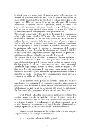 28
In effetti come si è avuto modo di appurare anche nelle esperienze più
avanzate di programmazione dell’ente locale la corretta applicazione del
nuovo modo di amministrare gli enti locali si colloca ancora più in alto
rispetto alla RPP, nel rispetto di un percorso che parte dal programma
amministrativo del candidato sindaco o presidente, transita attraverso le linee
programmatiche comunicate all’organo consiliare dopo l’elezione, trova
esplicitazione nel piano generale di sviluppo dell’ente per sostanziarsi infine nei
documenti tradizionali della programmazione più su enunciati
Occorre però precisare che i valori inseriti nei documenti di programmazione
(bilancio pluriennale, annuale e PEG) sono valori finanziari e che il nuovo
ordinamento finanziario e contabile non trascura affatto di mettere in
evidenza l’aspetto economico della gestione ( a titolo d’esempio si pensi ai
risultati della gestione che devono essere determinati mediante procedimenti
che presuppongono la tenuta di un sistema di contabilità economica, oppure
la valutazione delle forme di gestione, la formulazione degli obiettivi
analizzando le diverse alternative, la misurazione dei risultati ai fini della
quantificazione delle componenti accessorie degli stipendi del personale, la
individuazione dei costi nell’ambito del controllo di gestione).
Ne consegue che i valori finanziari, a preventivo, devono esprimere la
dimensione finanziaria di fatti economici previamente valutati. Così il
controllo finanziario durante la gestione, come si esprime attraverso le norme
che si propongono di realizzare costantemente nel tempo una eccedenza degli
accertamenti sugli impegni, impone un vincolo, finanziario rispetto a fatti
che, sotto il profilo gestionale, devono sempre essere valutati nella loro
dimensione economica. Questo impone che la programmazione finanziaria, se
preceduta da quella economica, deve tendenzialmente essere agevole e
soprattutto attendibile nei valori che elabora.
In tale contesto assume particolare rilevanza il ruolo della relazione
previsionale e programmatica, il cui contenuto tecnico-descrittivo consente la
produzione di un documento altamente efficace, sia in funzione dei dati, non
solo finanziari, che può esporre sia in funzione dello spazio che può riservare
alle illustrazioni, alle comparazioni, alle motivazioni, non solo tecniche.
L’art. 170 del TUEL offre un’elencazione puntuale dei contenuti della
relazione stessa, ponendo in particolare evidenza il carattere generale della
relazione, considerando che essa racchiude l’intero quadro programmatorio,
sia in termini di tempo – il periodo compreso nel bilancio pluriennale - sia in
termini di contenuti, comprendendo gli aspetti finanziari ed economici, ma
anche gli aspetti fisici, strutturali e politici, della manovra di bilancio.
Da un punto di vista operativo, la redazione della Relazione comporta
cinque momenti, o fasi, strategici e caratterizzanti:
1) la ricognizione delle caratteristiche generali;
 