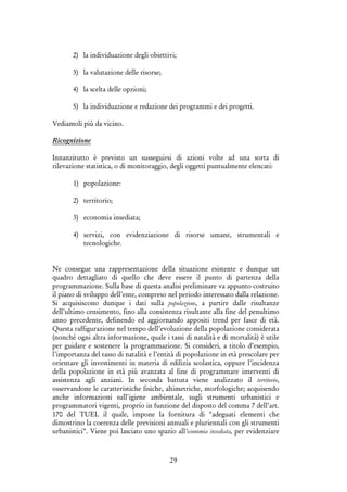 29
2) la individuazione degli obiettivi;
3) la valutazione delle risorse;
4) la scelta delle opzioni;
5) la individuazione e redazione dei programmi e dei progetti.
Vediamoli più da vicino.
Ricognizione
Innanzitutto è previsto un susseguirsi di azioni volte ad una sorta di
rilevazione statistica, o di monitoraggio, degli oggetti puntualmente elencati:
1) popolazione:
2) territorio;
3) economia insediata;
4) servizi, con evidenziazione di risorse umane, strumentali e
tecnologiche.
Ne consegue una rappresentazione della situazione esistente e dunque un
quadro dettagliato di quello che deve essere il punto di partenza della
programmazione. Sulla base di questa analisi preliminare va appunto costruito
il piano di sviluppo dell’ente, compreso nel periodo interessato dalla relazione.
Si acquisiscono dunque i dati sulla popolazione, a partire dalle risultanze
dell’ultimo censimento, fino alla consistenza risultante alla fine del penultimo
anno precedente, definendo ed aggiornando appositi trend per fasce di età.
Questa raffigurazione nel tempo dell’evoluzione della popolazione considerata
(nonché ogni altra informazione, quale i tassi di natalità e di mortalità) è utile
per guidare e sostenere la programmazione. Si consideri, a titolo d’esempio,
l’importanza del tasso di natalità e l’entità di popolazione in età prescolare per
orientare gli investimenti in materia di edilizia scolastica, oppure l’incidenza
della popolazione in età più avanzata al fine di programmare interventi di
assistenza agli anziani. In seconda battuta viene analizzato il territorio,
osservandone le caratteristiche fisiche, altimetriche, morfologiche; acquisendo
anche informazioni sull'igiene ambientale, sugli strumenti urbanistici e
programmatori vigenti, proprio in funzione del disposto del comma 7 dell’art.
170 del TUEL il quale, impone la fornitura di "adeguati elementi che
dimostrino la coerenza delle previsioni annuali e pluriennali con gli strumenti
urbanistici". Viene poi lasciato uno spazio all'economia insediata, per evidenziare
 