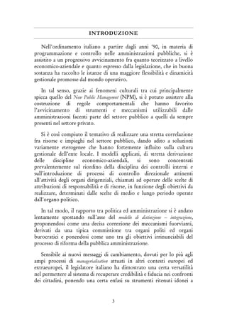 3
INTRODUZIONE
Nell’ordinamento italiano a partire dagli anni ’90, in materia di
programmazione e controllo nelle amministrazioni pubbliche, si è
assistito a un progressivo avvicinamento fra quanto teorizzato a livello
economico-aziendale e quanto espresso dalla legislazione, che in buona
sostanza ha raccolto le istanze di una maggiore flessibilità e dinamicità
gestionale promosse dal mondo operativo.
In tal senso, grazie ai fenomeni culturali tra cui principalmente
spicca quello del New Public Managemnt (NPM), si è potuto assistere alla
costruzione di regole comportamentali che hanno favorito
l’avvicinamento di strumenti e meccanismi utilizzabili dalle
amministrazioni facenti parte del settore pubblico a quelli da sempre
presenti nel settore privato.
Si è così compiuto il tentativo di realizzare una stretta correlazione
fra risorse e impieghi nel settore pubblico, dando adito a soluzioni
variamente eterogenee che hanno fortemente influito sulla cultura
gestionale dell’ente locale. I modelli applicati, di stretta derivazione
delle discipline economico-aziendali, si sono concentrati
prevalentemente sul riordino della disciplina dei controlli interni e
sull’introduzione di processi di controllo direzionale attinenti
all'attività degli organi dirigenziali, chiamati ad operare delle scelte di
attribuzioni di responsabilità e di risorse, in funzione degli obiettivi da
realizzare, determinati dalle scelte di medio e lungo periodo operate
dall’organo politico.
In tal modo, il rapporto tra politica ed amministrazione si è andato
lentamente spostando sull’asse del modello di distinzione – integrazione,
proponendosi come una decisa correzione dei meccanismi fuorvianti,
derivati da una tipica commistione tra organi politi ed organi
burocratici e ponendosi come uno tra gli obiettivi irrinunciabili del
processo di riforma della pubblica amministrazione.
Sensibile ai nuovi messaggi di cambiamento, dovuti per lo più agli
ampi processi di managerialisation attuati in altri contesti europei ed
extraeuropei, il legislatore italiano ha dimostrato una certa versatilità
nel permettere al sistema di recuperare credibilità e fiducia nei confronti
dei cittadini, ponendo una certa enfasi su strumenti ritenuti idonei a
 