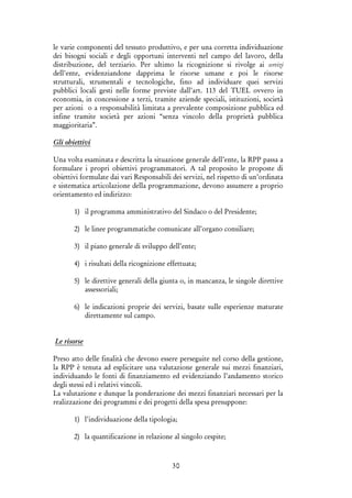 30
le varie componenti del tessuto produttivo, e per una corretta individuazione
dei bisogni sociali e degli opportuni interventi nel campo del lavoro, della
distribuzione, del terziario. Per ultimo la ricognizione si rivolge ai servizi
dell'ente, evidenziandone dapprima le risorse umane e poi le risorse
strutturali, strumentali e tecnologiche, fino ad individuare quei servizi
pubblici locali gesti nelle forme previste dall’art. 113 del TUEL ovvero in
economia, in concessione a terzi, tramite aziende speciali, istituzioni, società
per azioni o a responsabilità limitata a prevalente composizione pubblica ed
infine tramite società per azioni “senza vincolo della proprietà pubblica
maggioritaria”.
Gli obiettivi
Una volta esaminata e descritta la situazione generale dell’ente, la RPP passa a
formulare i propri obiettivi programmatori. A tal proposito le proposte di
obiettivi formulate dai vari Responsabili dei servizi, nel rispetto di un’ordinata
e sistematica articolazione della programmazione, devono assumere a proprio
orientamento ed indirizzo:
1) il programma amministrativo del Sindaco o del Presidente;
2) le linee programmatiche comunicate all’organo consiliare;
3) il piano generale di sviluppo dell’ente;
4) i risultati della ricognizione effettuata;
5) le direttive generali della giunta o, in mancanza, le singole direttive
assessoriali;
6) le indicazioni proprie dei servizi, basate sulle esperienze maturate
direttamente sul campo.
Le risorse
Preso atto delle finalità che devono essere perseguite nel corso della gestione,
la RPP è tenuta ad esplicitare una valutazione generale sui mezzi finanziari,
individuando le fonti di finanziamento ed evidenziando l’andamento storico
degli stessi ed i relativi vincoli.
La valutazione e dunque la ponderazione dei mezzi finanziari necessari per la
realizzazione dei programmi e dei progetti della spesa presuppone:
1) l’individuazione della tipologia;
2) la quantificazione in relazione al singolo cespite;
 