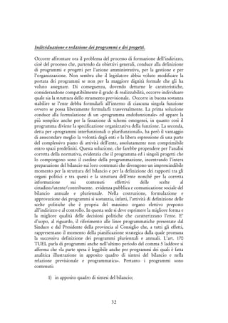 32
Individuazione e redazione dei programmi e dei progetti.
Occorre affrontare ora il problema del processo di formazione dell’indirizzo,
cioè del processo che, partendo da obiettivi generali, conduce alla definizione
di programmi e progetti per l’azione amministrativa, per la gestione e per
l’organizzazione. Non sembra che il legislatore abbia voluto modificare la
portata dei programmi se non per la maggiore dignità formale che gli ha
voluto assegnare. Di conseguenza, dovendo dettarne le caratteristiche,
considerandone compatibilmente il grado di realizzabilità, occorre individuare
quale sia la struttura dello strumento previsionale. Occorre in buona sostanza
stabilire se l’ente debba formularli all’interno di ciascuna singola funzione
ovvero se possa liberamente formularli trasversalmente. La prima soluzione
conduce alla formulazione di un «programma endofunzionale» ed appare la
più semplice anche per la fissazione di schemi omogenei, in quanto così il
programma diviene la specificazione organizzativa della funzione. La seconda,
detta per «programmi interfunzionali o plurifunzionali», ha però il vantaggio
di assecondare meglio la volontà degli enti e la libera espressione di una parte
del complessivo piano di attività dell’ente, assolutamente non comprimibile
entro spazi predefiniti. Questa soluzione, che farebbe propendere per l’analisi
corretta della normativa, evidenzia che il programma ed i singoli progetti che
lo compongono sono il cardine della programmazione, incentrando l’intera
preparazione del bilancio sui loro contenuti che divengono un imprescindibile
momento per la struttura del bilancio e per la definizione dei rapporti tra gli
organi politici e tra questi e la struttura dell’ente nonché per la corretta
informazione sui contenuti effettivi delle scelte al
cittadino/utente/contribuente. evidenza pubblica e comunicazione sociale del
bilancio annuale e pluriennale. Nella costruzione, formulazione e
approvazione dei programmi si sostanzia, infatti, l’attività di definizione delle
scelte politiche che è propria del massimo organo elettivo preposto
all’indirizzo e al controllo. In questa sede si deve esprimere la migliore forma e
la migliore qualità delle decisioni politiche che caratterizzano l’ente. E’
d’uopo, al riguardo, il riferimento alle linee programmatiche presentate dal
Sindaco e dal Presidente della provincia al Consiglio che, a tutti gli effetti,
rappresentano il momento della pianificazione strategica dalla quale promana
la successiva definizione dei programmi pluriennali e annuali. L’art. 170
TUEL parla di programmi anche nell’ultimo periodo del comma 5 laddove si
afferma che «la parte spesa è leggibile anche per programmi dei quali è fatta
analitica illustrazione in apposito quadro di sintesi del bilancio e nella
relazione previsionale e programmatica». Pertanto i programmi sono
contenuti:
1) in apposito quadro di sintesi del bilancio;
 