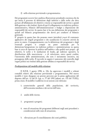 33
2) nella relazione previsionale e programmatica.
Dei programmi occorre fare analitica illustrazione prendendo coscienza che da
qui inizia il processo di definizione degli indirizzi e delle scelte che deve
portare all’affidamento di obiettivi e risorse ai responsabili dei servizi e quindi
della gestione e dei risultati. Inizia di qui il collegamento tra indirizzo politico-
amministrativo, bilancio dell’amministrazione e budget a disposizione dei
responsabili dei servizi. In questa fase si ha una definizione dei programmi e
quindi nel bilancio programmatico che dovrà poi condurre al bilancio
gestionale.
E’ proprio in questa fase che possono essere introdotti progetti di contenuto
applicativo dei singoli programmi e che scandiscono le concrete attività da
porre in essere. Conseguentemente con la definizione dei programmi e degli
eventuali progetti si compie un passo essenziale per la
distinzione/integrazione tra indirizzo politico e amministrazione su questa
base si cerca di riportare la politica nell’ambito e alla qualità suoi propri - gli
obiettivi, le scelte e le mediazioni di fondo, gli indirizzi operativi, la
distribuzione delle macrorisorse - e di valorizzare, entro questi confini,
l’autonomia delle amministrazioni, che non è meramente esecutiva, ma
presuppone delle scelte. Il raccordo in seguito è assicurato dal controllo degli
organi politici sui risultati della gestione affidata ai responsabili dei servizi.
Predisposizione del modello della relazione
Il D.P.R. 3 agosto 1998, n. 326, ha approvato i modelli e schemi
contabili relativi alla relazione previsionale e programmatica. Nel nuovo
modello è stato disegnato un preciso percorso per la piena applicazione del
disposto dell’art. 12 del D. Lgs. n. 77 del 1995 (adesso art. 170 del TUEL),
prima citato. Il modello è suddiviso in sei sezioni così rubricate:
1. caratteristiche generali della popolazione, del territorio,
dell’economia insediata e dei servizi dell’ente;
2. analisi delle risorse;
3. programmi e progetti;
4. stato di attuazione dei programmi deliberati negli anni precedenti e
considerazioni sullo stato di attuazione;
5. rilevazione per il consolidamento dei conti pubblici;
 