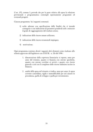 35
L’art. 170, comma 3, prevede che per la parte relativa alla spesa la relazione
previsionale e programmatica contempli espressamente programmi ed
eventuali progetti.
Ciascun programma ha i seguenti contenuti:
1) scelte adottate con specificazione delle finalità che si intende
conseguire e con indicazione di parametri ponderali utili a misurare
il grado di raggiungimento del risultato atteso;
2) indicazione delle risorse umane utilizzate;
3) indicazione delle risorse strumentali impiegate;
4) motivazione.
Ogni programma contiene altresì i seguenti altri elementi come risultano allo
schema approvato dal legislatore con il D.P.R. n. 326 del 1998 :
1. dimostrazione della copertura finanziaria: si espone, anno per
anno del triennio, quanto si finanzia con entrate specifiche,
quanto con entrate correlate ai servizi e quanto con risorse
generali e cioè con il complesso delle risorse indistinte iscritte in
bilancio;
2. analisi della spesa nel triennio: si indica, anno per anno, la spesa
corrente consolidata, rigida e immodificabile per atti assunti in
precedenza, quella di sviluppo e quella per investimento.
 
