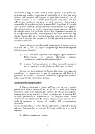 39
disposizioni di legge e alcune spese in conto capitale). E’ in questo caso
attribuita una specifica competenza al responsabile di servizio cui spetta
indicare, nell’assunzione dell’impegno di spesa (determinazioni), tutti gli
elementi necessari ad una corretta quantificazione delle spese, non solo
nell’esercizio considerato ma anche in quelli successivi. Spetta poi al
responsabile del servizio finanziario la responsabilità di verifica e di controllo
della copertura finanziaria. Particolare attenzione deve essere, inoltre, prestata
alla previsione di spese che per loro natura hanno durata superiore a quella del
bilancio pluriennale e di quelle che iniziano dopo il periodo considerato dal
bilancio pluriennale; tali spese derivano perlopiù dalle opere pubbliche e dagli
altri investimenti. Per tali previsioni di spesa sarà opportuno provvedere alla
redazione di uno specifico prospetto ai fini del successivo inserimento nei
documenti di bilancio.
Quanto alla programmazione degli investimenti e ai piani economico-
finanziari, l’art. 200 del TUEL dispone che per tutti gli investimenti degli enti
locali comunque finanziati:
1) si dà atto della copertura delle maggiori spese determinate
dall’investimento nel bilancio pluriennale originario
eventualmente modificato dall’organo consiliare;
2) si assume l’impegno di inserire nei bilanci pluriennali successivi le
ulteriori o maggiori previsioni di spese relative a servizi futuri.
In ogni caso gli stanziamenti del bilancio pluriennale sono aggiornati
annualmente per scorrimento in sede di approvazione del bilancio di
previsione. Va ricordata la necessaria coerenza con il programma triennale
delle opere pubbliche e con l’elenco annuale.
Struttura del bilancio pluriennale
Il bilancio pluriennale è redatto nell’osservanza di tutti i principi
previsti per il bilancio annuale dall’art. 162 del TUEL e validi per il Bilancio
preventivo, tranne quello dell’annualità. Differisce dal bilancio annuale perché
presenta una struttura sintetica, in diretta correlazione con la struttura della
relazione previsionale e programmatica. Per l’appunto queste diverse
caratteristiche lo differenziano dal bilancio annuale, il quale conserva il suo
ruolo di documento in assoluto più completo della programmazione
finanziaria
Per la parte riguardante le entrate il bilancio pluriennale comprende il quadro
dei mezzi finanziari che, per ciascuno degli anni considerati, si prevede di
destinare:
1) alla copertura di spese correnti;
 