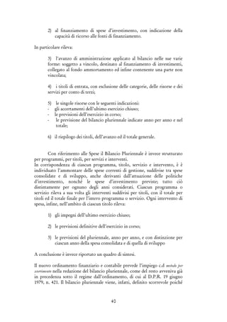 40
2) al finanziamento di spese d’investimento, con indicazione della
capacità di ricorso alle fonti di finanziamento.
In particolare rileva:
3) l’avanzo di amministrazione applicato al bilancio nelle sue varie
forme: soggetto a vincolo, destinato al finanziamento di investimenti,
collegato al fondo ammortamento ed infine contenente una parte non
vincolata;
4) i titoli di entrata, con esclusione delle categorie, delle risorse e dei
servizi per conto di terzi;
5) le singole risorse con le seguenti indicazioni:
- gli accertamenti dell’ultimo esercizio chiuso;
- le previsioni dell’esercizio in corso;
- le previsione del bilancio pluriennale indicate anno per anno e nel
totale;
6) il riepilogo dei titoli, dell’avanzo ed il totale generale.
Con riferimento alle Spese il Bilancio Pluriennale è invece strutturato
per programmi, per titoli, per servizi e interventi.
In corrispondenza di ciascun programma, titolo, servizio e intervento, è è
individuato l’ammontare delle spese correnti di gestione, suddivise tra spese
consolidate e di sviluppo, anche derivanti dall’attuazione delle politiche
d’investimento, nonché le spese d’investimento previste; tutto ciò
distintamente per ognuno degli anni considerati. Ciascun programma o
servizio rileva a sua volta gli interventi suddivisi per titoli, con il totale per
titoli ed il totale finale per l’intero programma o servizio. Ogni intervento di
spesa, infine, nell’ambito di ciascun titolo rileva:
1) gli impegni dell’ultimo esercizio chiuso;
2) le previsioni definitive dell’esercizio in corso;
3) le previsioni del pluriennale, anno per anno, e con distinzione per
ciascun anno della spesa consolidata e di quella di sviluppo
A conclusione è invece riportato un quadro di sintesi.
Il nuovo ordinamento finanziario e contabile prevede l’impiego c.d metodo per
scorrimento nella redazione del bilancio pluriennale, come del resto avveniva già
in precedenza sotto il regime dall’ordinamento, di cui al D.P.R. 19 giugno
1979, n. 421. Il bilancio pluriennale viene, infatti, definito scorrevole poiché
 