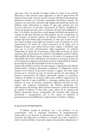 41
ogni anno rileva un periodo di tempo traslato in avanti di un esercizio
finanziario e deve pertanto essere aggiornato in sede di approvazione del
bilancio di previsione, visto che il primo esercizio del bilancio pluriennale per
definizione coincide con l’esercizio contemplato dal bilancio annuale. Ciò
comporta una particolare attenzione agli impegni pluriennali già assunti che
debbono essere rideterminati in ragione di ogni anno previsto, per non
incorrere nell’errore di prevedere stanziamenti di bilancio insufficienti a
coprire gli impegni già presi, oltre, ovviamente, alle altre spese obbligatorie e
fisse. Ci si riferisce, in particolare, sia agli impegni sul bilancio pluriennale veri
e propri sia alle spese derivanti da scelte pregresse, ma che si manifestano in
anni successivi al periodo indicato nel bilancio pluriennale (si pensi ad
esempio agli oneri indotti degli investimenti). Vi sono, poi, le spese che per
loro natura ricadono anche negli anni successivi come, ad esempio, le rate di
ammortamento dei mutui ed i premi assicurativi. In tal modo, tutte le
fattispecie di spesa sopra indicate devono essere vagliate e rimodulate ogni
anno per la corretta determinazione degli stanziamenti. Si evidenzia
l’importanza di questa fase di previsione, poiché dalla correttezza di queste
operazioni deriva direttamente la veridicità e l’attendibilità, nonché il rispetto
degli equilibri del bilancio stesso. Emerge, in tale ambito, la competenza del
responsabile del servizio nell’indicare correttamente le previsioni di spesa dei
servizi di propria competenza ed anche la successiva responsabilità di verifica e
di controllo da parte del responsabile del servizio finanziario.
Quanto alle possibili variazioni che intervengono a riquantificare gli obiettivi
predeterminati, il bilancio pluriennale, considerato il collegamento diretto
esistente con il bilancio di previsione annuale, è soggetto alle stesse regole
previste per le variazioni in corso di esercizio previste per quest’ultimo. Il
carattere autorizzatorio del bilancio pluriennale impone, in particolare,
l’adozione di delibere di variazione dello stesso, laddove l’approvazione di
progetti esecutivi di opere pubbliche o, comunque, qualsiasi altra scelta da
effettuare in corso di esercizio, comportino differenti previsioni di spesa
rispetto alla originaria formulazione del bilancio pluriennale; ciò
nell’osservanza del principio della copertura finanziaria, al fine di mantenere
gli equilibri di bilancio. E’ bene tener conto, infine, che le variazioni del
bilancio pluriennale devono corrispondere alle variazioni della relazione
previsionale e programmatica, per la loro natura di strumenti di
programmazione inscindibilmente e reciprocamente correlativi e collegati.
IL BILANCIO DI PREVISIONE
Il bilancio annuale di previsione, con i suoi principi e le sue
caratteristiche, resta il principale documento di programmazione,
conservando la sua funzione di autorizzazione e limite e dando concreta
attuazione alla distinzione tra indirizzo e controllo da un lato e gestione e
relativi risultati dall’altro. Innovando rispetto alle precedenti disposizioni, la
 