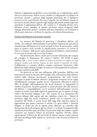 43
bilancio è rigidamente predefinita e non è possibile un so ampliamento, quale
che sia la motivazione. Infine occorre ribadire il collegamento tra bilancio di
previsione annuale e gestione degli impegni pluriennali che il legislatore
annovera tra le caratteristiche. Per essa, è imposto che nel bilancio annuale di
previsione sia data idonea copertura agli impegni pluriennali assunti negli anni
precedenti. L’applicazione dell’art. 183, commi 6 e 7 demanda all’ente, ed in
definitiva al suo consiglio, di operare un’attenta azione ricognitiva degli
impegni pluriennali assunti e ricadenti nell’anno finanziario cui il bilancio si
riferisce per assicurare e verificare la copertura con idoneo finanziamento.
Struttura del bilancio di previsione annuale
La struttura del bilancio di previsione è disciplinata dall’art. 165
TUEL, che conferma sostanzialmente la precedente impostazione generale di
classificazione dell’entrata in sei titoli, secondo la fonte di provenienza, e della
spesa in quattro titoli secondo la classificazione economica. La novità di
rilievo è costituita dalle nuove unità elementari del bilancio, rispettivamente
la risorsa per le entrate e gli interventi per la spesa.
Ha determinante rilievo, anche per la corretta definizione dei compiti
del consiglio, la disposizione del comma 9 dell'art. 165 TUEL il quale
stabilisce che a ciascun servizio é affidato, col bilancio di previsione, un complesso di mezzi
finanziari, specificati negli interventi assegnati, dei quale risponde il responsabile del servizio.
L’affidamento si connette all’altro compito, parimenti importante, della
definizione degli indirizzi strategici da osservare e dei programmi da realizzare
che sono contenuti nella RPP.
Ne deriva da un lato uno snellimento delle procedure, dall’altro una
mancanza di riscontro da parte del Consiglio sulla realizzazione degli obiettivi
indicati dalla relazione previsionale programmatica, che resta l’unico
strumento in grado di definire obiettivi e programmi sottoposto al suo vaglio
All’affidamento consegue, quando ricorre, l’operazione effettuata in sede di
PEG di dettaglio dell’assegnazione dei mezzi finanziari ai responsabili di
risultato di gestione. Sul piano generale va anche precisato che sulla struttura
del bilancio e compatibilmente con le normative dell’ordinamento occorre
recepire le norme recate dalla regione di appartenenza per le entrate e le spese
relative alle funzione delegate. L’art. 165, comma 12, con riferimento alle
funzioni delegate dalle regioni agli enti, stabilisce, infatti, che i bilanci di
previsione degli enti locali recepiscano, purché non in contrasto con la
normativa del TUEL, le norme recate dalle leggi delle rispettive regioni di
appartenenza per quanto concerne le entrate e le spese relative a funzioni
delegate, in modo tale che la regione possa effettuare un controllo sulla
destinazione dei fondi assegnati agli enti locali e e verificare l'omogeneità delle
classificazioni di dette spese nel bilanci di previsione degli enti rispetto a quelle
contenute nei rispettivi bilanci di previsione regionali. Prevede, infine,
espressamente il divieto per gli enti locali di indicare entrate e spese attinenti
alle funzioni delegate dalle regioni tra i servizi per conto di terzi nei bilanci di
previsione
 