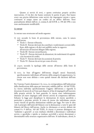 44
Quanto ai servizi di terzi, e questa costituisce proprio un’altra
innovazione, v’è da dire che hanno sostituito le partite di giro. Essi hanno
avuto una precisa definizione come servizi che impongono entrate e spese,
costituenti al tempo stesso un credito ed un debito dell’ente. Sono
puntualmente definiti dall'art. 2, comma 8, del D.P.R. n. 194 del 1996 e non
sono assolutamente modificabili.
Le entrate
Le entrate sono strutturate nel modo seguente:
1) titoli, secondo la fonte di provenienza delle entrate, ossia la natura
dell’entrata
Titolo 1 - Entrate tributarie;
Titolo II - Entrate derivanti da contributi e trasferimenti correnti dello
Stato, della regione e di altri enti pubblici anche in rapporto
all'esercizio di funzioni delegate dalla regione;
Titolo III - Entrate extratributarie;
Titolo IV - Entrate derivanti da alienazioni, da trasferimenti di capitale
e da riscossioni di crediti;
Titolo V - Entrate derivanti da accensioni di prestiti;
Titolo VI - Entrate da servizi per conto di terzi;
2) categorie, secondo la tipologia delle entrate all’interno della fonte di
provenienza;
3) risorse, in base all’oggetto dell’entrata (singoli mezzi finanziari),
specificatamente individuato all’interno della categoria di appartenenza. Le
risorse non sono definite e sono quindi rimesse alle decisioni dell’ente
locale.
Per l’entrata l’unità elementare è la risorsa, in corrispondenza dell’indicazione
della classificazione della spesa per interventi, stabilita dall’art. 165 del TUEL.
La risorsa individua specificatamente l’oggetto dell’entrata e riguarda la
dotazione di mezzi di cui l’ente può disporre al fine di impiegarli nell’esercizio
della propria attività. In linea generale, le risorse sono indistintamente
destinate ad essere impiegate nelle diverse attività di competenza dell’ente.
Soltanto la legge può disciplinare la destinazione di risorse specifiche a
particolari e precisate attività. Si tratta di risorse che individuano entrate
aventi vincolo di specifica destinazione stabilito per legge. Per tutte le altre
vale il principio dell’unità del bilancio con la destinazione a tutte le spese del
bilancio del blocco dell’entrata. Anche in riferimento ai servizi, definiti dai
commi 8 e 9 dell’art. 165 del TUEL, le risorse si possono distinguere tra
"indistinte e generali", se non risultano riferibili a determinati e individuati
servizi, o specifiche e tipiche se risultano ascrivibili a servizi determinati o
determinabili nella struttura organizzativa dell’ente. Si individuano, altresì, le
 