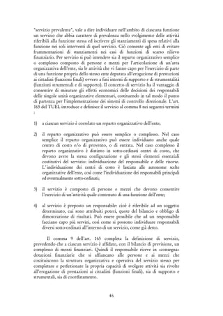 46
"servizio prevalente", vale a dire individuare nell'ambito di ciascuna funzione
un servizio che abbia carattere di prevalenza nello svolgimento delle attività
riferibili alla funzione stessa ed iscrivere gli stanziamenti di spesa relativi alla
funzione nei soli interventi di quel servizio. Ciò consente agli enti di evitare
frammentazioni di stanziamenti nei casi di funzioni di scarso rilievo
finanziario. Per servizio si può intendere sia il reparto organizzativo semplice
o complesso composto di persone e mezzi per l’articolazione di un’area
organizzativa dell’ente, sia le attività che vi fanno capo per l’esercizio di parte
di una funzione propria dello stesso ente deputata all’erogazione di prestazioni
ai cittadini (funzioni finali) ovvero a fini interni di supporto e di strumentalità
(funzioni strumentali e di supporto). Il concetto di servizio ha il vantaggio di
consentire di misurare gli effetti economici delle decisioni dei responsabili
delle singole unità organizzative elementari, costituendo in tal modo il punto
di partenza per l’implementazione dei sistemi di controllo direzionale. L’art.
165 del TUEL introduce e definisce il servizio al comma 8 nei seguenti termini
:
1) a ciascun servizio è correlato un reparto organizzativo dell’ente;
2) il reparto organizzativo può essere semplice o complesso. Nel caso
semplice il reparto organizzativo può essere individuato anche quale
centro di costo e/o di provento, o di entrata. Nel caso complesso il
reparto organizzativo è distinto in sotto-ordinati centri di costo, che
devono avere la stessa configurazione e gli stessi elementi essenziali
costitutivi del servizio: individuazione del responsabile e delle risorse.
L’individuazione dei centri di costo è lasciata alle autonome scelte
organizzative dell’ente, così come l’individuazione dei responsabili principali
ed eventualmente sotto-ordinati;
3) il servizio è composto di persone e mezzi che devono consentire
l’esercizio di un’attività quale contenuto di una funzione dell’ente;
4) al servizio è preposto un responsabile: cioè è riferibile ad un soggetto
determinato, cui sono attribuiti poteri, quote del bilancio e obbligo di
dimostrazione di risultati. Può essere possibile che ad un responsabile
facciano capo più servizi, così come si possono individuare responsabili
diversi sotto-ordinati all’interno di un servizio, come già detto.
Il comma 9 dell’art. 165 completa la definizione di servizio,
prevedendo che a ciascun servizio è affidato, con il bilancio di previsione, un
complesso di mezzi finanziari. Quindi il responsabile riceve in «consegna»
dotazioni finanziarie che si affiancano alle persone e ai mezzi che
costituiscono la struttura organizzativa e operativa del servizio stesso per
completare e perfezionare la propria capacità di svolgere attività sia rivolte
all’erogazione di prestazioni ai cittadini (funzioni finali), sia di supporto e
strumentali, sia di coordinamento.
 