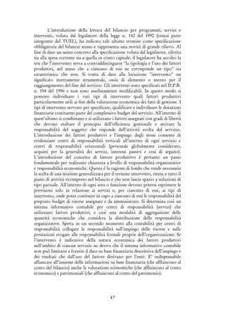 47
L’introduzione della lettura del bilancio per programmi, servizi e
interventi, voluta dal legislatore della legge n. 142 del 1990 (ormai parte
integrante del TUEL), ha indicato tale ultimo termine come specificazione
obbligatoria del bilancio stesso e rappresenta una novità di grande rilievo. Al
fine di dare un senso concreto alla specificazione voluta dal legislatore, riferita
sia alla spesa corrente sia a quella in conto capitale, il legislatore ha accolto la
tesi che l’intervento serva a contraddistinguere "la tipologia e l’uso dei fattori
produttivi, nel senso che a ciascuno di essi ne corrisponde un tipo" sia
caratteristico che non. Si tratta di dare alla locuzione "intervento" un
significato strettamente strumentale, ossia di elemento o mezzo per il
raggiungimento del fine del servizio. Gli interventi sono specificati nel D.P.R.
n. 194 del 1996 e non sono assolutamente modificabili. In questo modo si
possono individuare i vari tipi di intervento quali fattori produttivi
particolarmente utili ai fini della valutazione economica dei fatti di gestione. I
tipi di intervento servono per specificare, qualificare e individuare le dotazioni
finanziarie costituenti parte del complessivo budget del servizio. All’interno di
quest’ultimo si combinano e si utilizzano i fattori assegnati con gradi di libertà
che devono esaltare il principio dell’efficienza gestionale e attivare la
responsabilità del soggetto che risponde dell’attività svolta dal servizio.
L’introduzione dei fattori produttivi e l’impiego degli stessi consente di
evidenziare centri di responsabilità verticali all’interno di ogni servizio e
centri di responsabilità orizzontali (personale globalmente considerato,
acquisti per la generalità dei servizi, interessi passivi e così di seguito).
L’introduzione del concetto di fattore produttivo è pertanto un passo
fondamentale per realizzare chiarezza a livello di responsabilità organizzative
e responsabilità economiche. Questa è la ragione di fondo che rende necessaria
la scelta di una nozione generalizzata per il termine intervento, estesa a tutto il
piano di attività ricompreso nel bilancio e che non lascia spazio a soluzioni di
tipo parziale. All’interno di ogni area o funzione devono potersi esprimere le
previsioni solo in relazione ai servizi e, per ciascuno di essi, ai tipi di
intervento, onde poter costituire in capo a ciascuno di essi le responsabilità del
preposto budget di risorse assegnate e da amministrare. Si determina così un
sistema informativo contabile per centri di responsabilità (servizi) che
utilizzano fattori produttivi, e cioè una modalità di aggregazione delle
quantità economiche che considera la distribuzione delle responsabilità
organizzative. Spetta in un secondo momento alla contabilità per centri di
responsabilità collegare le responsabilità sull’impiego delle risorse e sulle
prestazioni erogate alle responsabilità formali proprie dell’organizzazione. Se
l’intervento è indicativo della natura economica dei fattori produttivi
nell’ambito di ciascun servizio ne deriva che il sistema informativo contabile
non può limitarsi a fornire il dato su base finanziaria descrittiva dell’impiego e
dei risultati che dall’uso del fattore derivano per l’ente. E’ indispensabile
affiancare all’insieme delle informazioni su base finanziaria (che affluiscono al
conto del bilancio) anche le valutazioni economiche (che affluiscono al conto
economico) e patrimoniali (che affluiscono al conto del patrimonio).
 