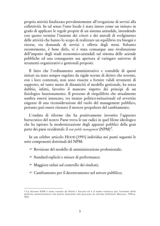 5
propria attività finalizzata prevalentemente all’erogazione di servizi alla
collettività. In tal senso l’ente locale è stato inteso come un istituto in
grado di applicare le regole proprie di un sistema aziendale, intendendo
con questo termine l'insieme dei criteri e dei metodi di svolgimento
delle attività che hanno lo scopo di realizzare un equilibrio tra bisogni e
risorse, tra domanda di servizi e offerta degli stessi. Soltanto
recentemente, è bene dirlo, vi è stata comunque una rivalutazione
dell’impatto degli studi economico-aziendali sul sistema delle aziende
pubbliche ed una conseguente sua apertura al variegato universo di
strumenti organizzativi e gestionali proposti.
Il fatto che l'ordinamento amministrativo e contabile di questi
istituti sia stato sempre regolato da rigide norme di diritto che sovente,
con i loro contenuti, non sono riuscite a fornire validi strumenti di
supporto, né tanto meno di dinamicità al modello gestionale, ha senza
dubbio, infatti, favorito il mancato rispetto dei principi di un
fisiologico funzionamento. Il processo di riequilibrio che attualmente
sembra essersi innescato, tra istanze politico-istituzionali ed avvertite
esigenze di una riconsiderazione del ruolo del management pubblico,
pertanto può essere ritenuto il motore propulsore del cambiamento.
L'ondata di riforme che ha positivamente investito l'apparato
burocratico del nostro Paese trova le sue radici in quel filone ideologico
che ha ispirato la modernizzazione degli apparati pubblici della gran
parte dei paesi occidentali: il new public management (NPM)2
.
In un celebre articolo HOOD [1991] individua nei punti seguenti le
sette componenti dottrinali del NPM:
Revisione del modello di amministrazione professionale;
Standard espliciti e misure di performance;
Maggiore enfasi sul controllo dei risultati;
Cambiamento per il decentramento nel settore pubblico;
2 La dizione NPM è stata coniata da Hood e Aucoin ed è il nome sintetico per l'insieme delle
dottrine amministrative che hanno dominato tale processo di riforme (Ghislieri Marazzi, 1996:p.
386).
 