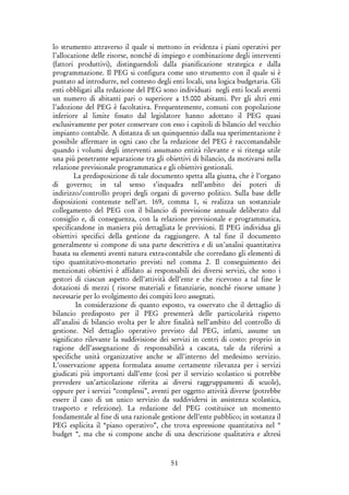 51
lo strumento attraverso il quale si mettono in evidenza i piani operativi per
l’allocazione delle risorse, nonché di impiego e combinazione degli interventi
(fattori produttivi), distinguendoli dalla pianificazione strategica e dalla
programmazione. Il PEG si configura come uno strumento con il quale si è
puntato ad introdurre, nel contesto degli enti locali, una logica budgetaria. Gli
enti obbligati alla redazione del PEG sono individuati negli enti locali aventi
un numero di abitanti pari o superiore a 15.000 abitanti. Per gli altri enti
l’adozione del PEG è facoltativa. Frequentemente, comuni con popolazione
inferiore al limite fissato dal legislatore hanno adottato il PEG quasi
esclusivamente per poter conservare con esso i capitoli di bilancio del vecchio
impianto contabile. A distanza di un quinquennio dalla sua sperimentazione è
possibile affermare in ogni caso che la redazione del PEG è raccomandabile
quando i volumi degli interventi assumano entità rilevante e si ritenga utile
una più penetrante separazione tra gli obiettivi di bilancio, da motivarsi nella
relazione previsionale programmatica e gli obiettivi gestionali.
La predisposizione di tale documento spetta alla giunta, che è l’organo
di governo; in tal senso s’inquadra nell’ambito dei poteri di
indirizzo/controllo propri degli organi di governo politico. Sulla base delle
disposizioni contenute nell’art. 169, comma 1, si realizza un sostanziale
collegamento del PEG con il bilancio di previsione annuale deliberato dal
consiglio e, di conseguenza, con la relazione previsionale e programmatica,
specificandone in maniera più dettagliata le previsioni. Il PEG individua gli
obiettivi specifici della gestione da raggiungere. A tal fine il documento
generalmente si compone di una parte descrittiva e di un’analisi quantitativa
basata su elementi aventi natura extra-contabile che corredano gli elementi di
tipo quantitativo-monetario previsti nel comma 2. Il conseguimento dei
menzionati obiettivi è affidato ai responsabili dei diversi servizi, che sono i
gestori di ciascun aspetto dell’attività dell’ente e che ricevono a tal fine le
dotazioni di mezzi ( risorse materiali e finanziarie, nonché risorse umane )
necessarie per lo svolgimento dei compiti loro assegnati.
In considerazione di quanto esposto, va osservato che il dettaglio di
bilancio predisposto per il PEG presenterà delle particolarità rispetto
all’analisi di bilancio svolta per le altre finalità nell’ambito del controllo di
gestione. Nel dettaglio operativo previsto dal PEG, infatti, assume un
significato rilevante la suddivisione dei servizi in centri di costo: proprio in
ragione dell’assegnazione di responsabilità a cascata, tale da riferirsi a
specifiche unità organizzative anche se all’interno del medesimo servizio.
L’osservazione appena formulata assume certamente rilevanza per i servizi
giudicati più importanti dall’ente (così per il servizio scolastico si potrebbe
prevedere un’articolazione riferita ai diversi raggruppamenti di scuole),
oppure per i servizi “complessi”, aventi per oggetto attività diverse (potrebbe
essere il caso di un unico servizio da suddividersi in assistenza scolastica,
trasporto e refezione). La redazione del PEG costituisce un momento
fondamentale al fine di una razionale gestione dell’ente pubblico; in sostanza il
PEG esplicita il “piano operativo”, che trova espressione quantitativa nel “
budget “, ma che si compone anche di una descrizione qualitativa e altresì
 