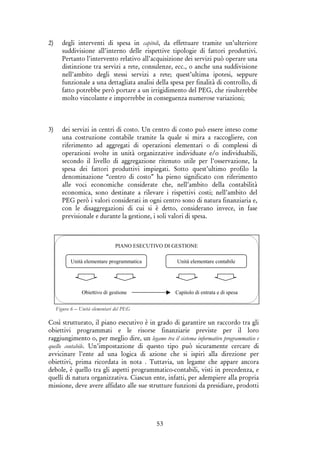 53
2) degli interventi di spesa in capitoli, da effettuare tramite un’ulteriore
suddivisione all’interno delle rispettive tipologie di fattori produttivi.
Pertanto l’intervento relativo all’acquisizione dei servizi può operare una
distinzione tra servizi a rete, consulenze, ecc., o anche una suddivisione
nell’ambito degli stessi servizi a rete; quest’ultima ipotesi, seppure
funzionale a una dettagliata analisi della spesa per finalità di controllo, di
fatto potrebbe però portare a un irrigidimento del PEG, che risulterebbe
molto vincolante e imporrebbe in conseguenza numerose variazioni;
3) dei servizi in centri di costo. Un centro di costo può essere inteso come
una costruzione contabile tramite la quale si mira a raccogliere, con
riferimento ad aggregati di operazioni elementari o di complessi di
operazioni svolte in unità organizzative individuate e/o individuabili,
secondo il livello di aggregazione ritenuto utile per l’osservazione, la
spesa dei fattori produttivi impiegati. Sotto quest’ultimo profilo la
denominazione “centro di costo” ha pieno significato con riferimento
alle voci economiche considerate che, nell’ambito della contabilità
economica, sono destinate a rilevare i rispettivi costi; nell’ambito del
PEG però i valori considerati in ogni centro sono di natura finanziaria e,
con le disaggregazioni di cui si è detto, considerano invece, in fase
previsionale e durante la gestione, i soli valori di spesa.
Figura 6 – Unità elementari del PEG
Così strutturato, il piano esecutivo è in grado di garantire un raccordo tra gli
obiettivi programmati e le risorse finanziarie previste per il loro
raggiungimento o, per meglio dire, un legame tra il sistema informativo programmatico e
quello contabile. Un’impostazione di questo tipo può sicuramente cercare di
avvicinare l’ente ad una logica di azione che si ispiri alla direzione per
obiettivi, prima ricordata in nota . Tuttavia, un legame che appare ancora
debole, è quello tra gli aspetti programmatico-contabili, visti in precedenza, e
quelli di natura organizzativa. Ciascun ente, infatti, per adempiere alla propria
missione, deve avere affidato alle sue strutture funzioni da presidiare, prodotti
Unità elementare programmatica Unità elementare contabile
Obiettivo di gestione Capitolo di entrata e di spesa
PIANO ESECUTIVO DI GESTIONE
 