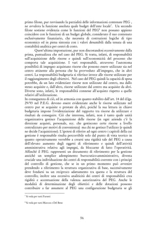56
primo filone, pur ravvisando la parzialità delle informazioni contenute PEG ,
ne avvalora la funzione assoluta quale budget dell’ente locale7
. Un secondo
filone sostiene evidenzia come le funzioni del PEG8
non possano appieno
coincidere con le funzioni di un budget globale, considerato il suo contenuto
esclusivamente finanziario, che necessita di costruzioni logiche di tipo
economico ed in piena sintonia con i valori desumibili dalla tenuta di una
contabilità analitica per centri di costo.
Quest’ultima impostazione, pur non discostandosi eccessivamente dalla
prima, puntualizza che nel caso del PEG. Si tratta, infatti, di responsabilità
sull'acquisizione delle risorse e quindi sull'economicità del processo che
comporta tale acquisizione. I vari responsabili, attraverso l'autonoma
possibilità di impegno acquistano risorse che possono essere utilizzate sia nel
centro attinente alla persona che ha provveduto all'impegno, che in altri
centri. La responsabilità budgetaria si riferisce invece alle risorse utilizzate per
il raggiungimento degli obiettivi. Nel caso del PEG quindi la capacità di spesa
potrebbe, da un lato evidenziare risorse non utilizzate dal centro, ma dallo
stesso acquisite e, dall'altro, risorse utilizzate dal centro ma acquisite da altri.
Diverse sono, infatti, le responsabilità connesse all'acquisto rispetto a quelle
relativi all’utilizzazione.
In conseguenza di ciò, ed in armonia con quanto stabilito dall'art. 14 del d.lgs.
29/93 nel P.E.G. devono essere evidenziate anche le risorse utilizzate nel
centro pur se acquisite o prestate da altri, poiché la sua lettura in chiave
budgetaria impone l'evidenziazione del rapporto tra risorse da utilizzare e
risultati da conseguire. Ciò che interessa, infatti, non è tanto quale unità
organizzativa gestisce l'acquisizione delle risorse (in ogni azienda c'è la
direzione acquisti, personale, ecc. che gestiscono certe risorse a livello
centralizzato per motivi di convenienza) ma chi ne gestisce l'utilizzo (e quindi
ne decide l'acquisizione). L'ipotesi di riferire ad ogni centro i capitoli della cui
gestione è responsabile risulta percorribile solo dal punto di vista teorico in
quanto operativamente verrebbe a crearsi una rigidità tale del PEG a causa
dell'elevato aumento degli oggetti di riferimento e quindi dell'attività
amministrativa relativa agli impegni, da bloccarne di fatto l'operatività.
Affinché il PEG. rappresenti un documento di riferimento per la gestione
anziché un semplice adempimento burocratico-amministrativo, diventa
cruciale una individuazione dei centri di responsabilità coerente con i principi
del controllo di gestione, che se in un primo momento può avvenire
prendendo a riferimento la struttura organizzativa di base, successivamente
deve fondarsi su un reciproco adattamento tra questa e la struttura del
controllo; inoltre una eccessiva analiticità dei centri di responsabilità crea
rigidità e accentuazione della valenza autorizzativa del PEG. Anche le
modalità di determinazione degli obiettivi e delle dotazioni possono
contribuire a far assumere al PEG una configurazione budgetaria se gli
7
Si veda per tutti Farneti
8
Si veda per tutti Marcon e Del Bene
 