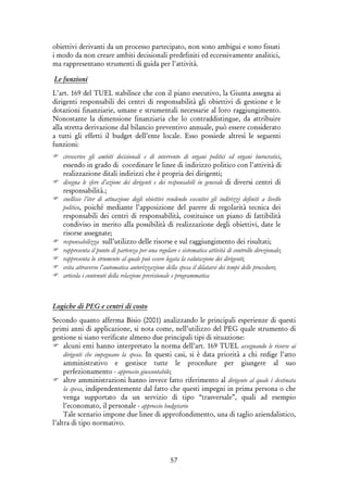 57
obiettivi derivanti da un processo partecipato, non sono ambigui e sono fissati
i modo da non creare ambiti decisionali predefiniti ed eccessivamente analitici,
ma rappresentano strumenti di guida per l'attività.
Le funzioni
L’art. 169 del TUEL stabilisce che con il piano esecutivo, la Giunta assegna ai
dirigenti responsabili dei centri di responsabilità gli obiettivi di gestione e le
dotazioni finanziarie, umane e strumentali necessarie al loro raggiungimento.
Nonostante la dimensione finanziaria che lo contraddistingue, da attribuire
alla stretta derivazione dal bilancio preventivo annuale, può essere considerato
a tutti gli effetti il budget dell’ente locale. Esso possiede altresì le seguenti
funzioni:
circoscrive gli ambiti decisionali e di intervento di organi politici ed organi burocratici,
essendo in grado di coordinare le linee di indirizzo politico con l’attività di
realizzazione ditali indirizzi che è propria dei dirigenti;
disegna le sfere d’azione dei dirigenti e dei responsabili in generale di diversi centri di
responsabilità.;
snellisce l’iter di attuazione degli obiettivi rendendo esecutivi gli indirizzi definiti a livello
politico, poiché mediante l’apposizione del parere di regolarità tecnica dei
responsabili dei centri di responsabilità, costituisce un piano di fattibilità
condiviso in merito alla possibilità di realizzazione degli obiettivi, date le
risorse assegnate;
responsabilizza sull’utilizzo delle risorse e sul raggiungimento dei risultati;
rappresenta il punto di partenza per una regolare e sistematica attività di controllo direzionale;
rappresenta lo strumento al quale può essere legata la valutazione dei dirigenti;
evita attraverso l’automatica autorizzazione della spesa il dilatarsi dei tempi delle procedure;
articola i contenuti della relazione previsionale e programmatica
Logiche di PEG e centri di costo
Secondo quanto afferma Bisio (2001) analizzando le principali esperienze di questi
primi anni di applicazione, si nota come, nell’utilizzo del PEG quale strumento di
gestione si siano verificate almeno due principali tipi di situazione:
alcuni enti hanno interpretato la norma dell’art. 169 TUEL assegnando le risorse ai
dirigenti che impegnano la spesa. In questi casi, si è data priorità a chi redige l’atto
amministrativo e gestisce tutte le procedure per giungere al suo
perfezionamento - approccio giuscontabile;
altre amministrazioni hanno invece fatto riferimento al dirigente al quale è destinata
la spesa, indipendentemente dal fatto che questi impegni in prima persona o che
venga supportato da un servizio di tipo “trasversale”, quali ad esempio
l’economato, il personale - approccio budgetario
Tale scenario impone due linee di approfondimento, una di taglio aziendalistico,
l’altra di tipo normativo.
 