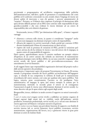 59
previsionale e programmatica ed un’effettiva comprensione delle politiche
dell’amministrazione, dall’altro, quello di permettere il consolidamento dei conti
pubblici ed il confronto orizzontale tra enti avendo chiaro l’impiego di risorse nei
diversi ambiti di intervento e non chi gestisce i percorsi amministrativi di
“acquisto”. Pertanto, se il bilancio deve rispettare il principio di destinazione della
spesa diviene difficile pensare ad un PEG tutto centrato sulle responsabilità di tipo
giuridico-contabile e che non evidenzi le risorse destinate ad un centro di
responsabilità, dati certi obiettivi di gestione.
Strutturando, invece, il PEG “per destinazione della spesa”, si hanno i seguenti
vantaggi:
chiarezza e certezza sulle risorse, in quanto si considerano “assegnate” anche
risorse non impegnate ma destinate al proprio centro di responsabilità;
efficacia dei rapporti tra servizi trasversali e finali, poiché per costruire il PEG
diventa fondamentale il flusso di comunicazione tra detti servizi;
rispetto dei ruoli in presenza di variazioni di PEG, perché la variazione può
essere attivata da chi ha richiesto le risorse e non dal settore che le impegna, in
quanto centro di responsabilità di supporto.
Detto questo, approfondiamo ancora il concetto mediante un esempio relativo
all’apertura di un centro anziani che richieda un intervento di manutenzione
straordinaria (esempio tratto da Bisio 2001) e in cui sono coinvolti i responsabili dei
servizi sociali, dei lavori pubblici e del provveditorato-economato, oltre
naturalmente ai servizi finanziari.
A tali soggetti fanno capo responsabilità organizzative derivanti dal proprio ruolo e
dalle attività operative che presidiano.
Innanzitutto, è importante capire chi propone l’investimento in Giunta. Di norma,
essendo il programma triennale dei lavori pubblici un’attribuzione dell’ingegnere
capo, si intende di sua competenza la richiesta di fondi per la manutenzione
straordinaria del centro anziani, così come per qualsiasi altra opera pubblica. Tale
logica, tuttavia, pone eccessivamente l’accento su chi predispone l’atto
amministrativo ed impegna la spesa (nel nostro esempio la somma per la
manutenzione), mettendo in secondo piano il settore (e di conseguenza
l’assessorato) al quale le risorse sono effettivamente destinate (i servizi sociali). Lo
stesso discorso vale per le spese relative agli acquisti degli arredi.
Bisognerebbe, invece, ridefinire in modo corretto il rapporto tra settori trasversali e
finali.
I centri di risultato finali erogano servizi rivolti a soddisfare un insieme organico di
bisogni espressi dagli utenti (ad. es. viabilità, tutela dell’ambiente, attività
produttive, formazione professionale, servizi sociali, ecc.) e ad essi sono destinate le
risorse approvate nel bilancio e nel piano esecutivo di gestione.
I centri di risultato trasversali, hanno una prevalente funzione di supporto con finalità di
servizio interno (ad. es. servizi finanziari, lavori pubblici, economato, servizio
manutenzione, organizzazione del lavoro, ecc.) e gestiscono risorse in gran parte
destinate ai centri di risultato finali.
 