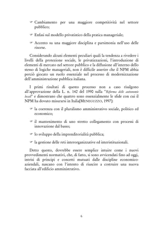 6
Cambiamento per una maggiore competitività nel settore
pubblico;
Enfasi sul modello privatistico della pratica manageriale;
Accento su una maggiore disciplina e parsimonia nell'uso delle
risorse.
Considerando alcuni elementi peculiari quali la tendenza a rivedere i
livelli della protezione sociale, le privatizzazioni, l'introduzione di
elementi di mercato nel settore pubblico e la diffusione all'interno dello
stesso di logiche manageriali, non è difficile asserire che il NPM abbia
perciò giocato un ruolo essenziale nel processo di modernizzazione
dell'amministrazione pubblica italiana.
I primi risultati di questo processo non a caso risalgono
all'approvazione della L. n. 142 del 1990 sulla "Riforma delle autonomie
locali" e dimostrano che quattro sono essenzialmente le sfide con cui il
NPM ha dovuto misurarsi in Italia[MENEGUZZO, 1997]:
la coerenza con il pluralismo amministrativo sociale, politico ed
economico;
il mantenimento di uno stretto collegamento con processi di
innovazione dal basso;
lo sviluppo della imprenditorialità pubblica;
la gestione delle reti interorganizzative ed interistituzionali.
Detto questo, dovrebbe essere semplice intuire come i nuovi
provvedimenti normativi, che, di fatto, si sono avvicendati fino ad oggi,
intrisi di principi e concetti mutuati dalle discipline economico-
aziendali, nascano con l'intento di riuscire a costruire una nuova
facciata all'edificio amministrativo.
 