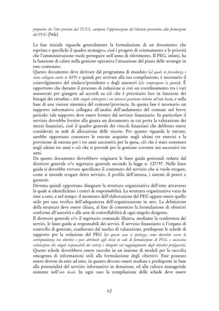 62
proposito che l’iter previsto dal TUEL antepone l’approvazione del bilancio preventivo alla formazione
del PEG (Ndr)
La fase iniziale riguarda generalmente la formulazione di un documento che
esprima e specifichi il quadro strategico, cioè i progetti di orientamento e le priorità
che l'amministrazione vuole perseguire nell'anno di riferimento. Il PEG, infatti, ha
la funzione di calare nella gestione operativa l'attuazione del piano delle strategie in
esso contenuto.
Questo documento deve derivare dal programma di mandato (al quale in precedenza è
stata collegata anche la RPP) e quindi per arrivare alla sua compilazione, è necessario il
coinvolgimento del sindaco/presidente e degli assessori (che compongono la giunta). È
opportuno che durante il processo di redazione si crei un coordinamento tra i vari
assessorati per giungere ad accordi su ciò che è prioritario fare in funzione dei
bisogni dei cittadini e delle singole istituzioni i cui interessi gravitano intorno all’ente locale, e sulla
base di una visione sistemica del comune/provincia. In questa fase é necessario un
supporto informativo collegato all'analisi dell'andamento del comune nel breve
periodo: tale supporto deve essere fornito dal servizio finanziario. In particolare il
servizio dovrebbe fornire alla giunta un documento in cui porta la valutazione dei
mezzi finanziari, cioè il quadro generale dei vincoli finanziari che debbono essere
considerati in sede di allocazione delle risorse. Per quanto riguarda le entrate,
sarebbe opportuno conoscere le entrate acquisite negli ultimi tre esercizi e la
previsione di entrata per i tre anni successivi; per la spesa, ciò che è stato sostenuto
negli ultimi tre anni e ciò che si prevede per la gestione corrente nei successivi tre
anni.
Da questo documento dovrebbero originarsi le linee guida gestionali redatte dal
direttore generale e/o segretario generale secondo la legge n. 127/97. Nelle linee
guida si dovrebbe trovare specificato il contenuto del servizio che si vuole erogare,
come si intende erogare detto servizio, il profilo dell'utenza, i sistemi di poteri e
garanzie.
Diventa quindi opportuno disegnare la struttura organizzativa dell'ente attraverso
la quale si identifichino i centri di responsabilità. La struttura organizzativa varia da
ente a ente, e nel tempo: il momento dell'elaborazione del PEG appare essere quello
utile per una verifica dell'adeguatezza dell'organizzazione in atto. La definizione
della struttura deve essere chiara, al fine di consentire la formulazione di obiettivi
conformi all'autorità e alle aree di controllabilità di ogni singolo dirigente.
Il direttore generale e/o il segretario comunale illustra, mediante la conferenza dei
servizi, le linee guida ai responsabili dei servizi. Il servizio finanziario o l'organo di
controllo di gestione, coadiuvato dal nucleo di valutazione, predispone le schede di
supporto per la redazione del PEG (in questo caso si ipotizza, come dovrebbe essere la
corrispondenza tra obiettivi e pesi attribuiti agli stessi in sede di formulazione di PEG e successiva
valutazione dei singoli responsabili dei servizi e dirigenti sul raggiungimento degli obiettivi prefigurati).
Queste schede dovrebbero essere raccolte in un insieme di moduli per la raccolta
omogenea di informazioni utili alla formulazione degli obiettivi. Esse possono
essere diverse da ente ad ente, in quanto devono essere studiate e predisposte in base
alla potenzialità del servizio informativo in dotazione, ed alla cultura manageriale
esistente nell’ente locale. In ogni caso la compilazione delle schede deve essere
 