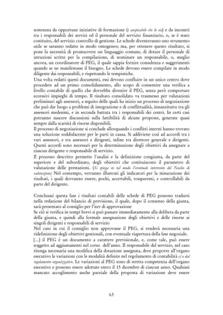 63
sostenuta da opportune iniziative di formazione (è auspicabile che lo sia) e da incontri
tra i responsabili dei servizi ed il personale del servizio finanziario, o, se è stato
costituito, del servizio controllo di gestione. Le schede diventeranno uno strumento
utile se saranno redatte in modo omogeneo; ma, per ottenere questo risultato, si
pone la necessità di promuovere un linguaggio comune, di dotare il personale di
istruzioni scritte per la compilazione, di nominare un responsabile, o, meglio
ancora, un coordinatore di PEG, il quale sappia fornire consulenza e suggerimenti
quando se ne manifestasse il bisogno. Le schede devono essere compilate in modo
diligente dai responsabili, e rispettando le tempistiche.
Una volta redatti questi documenti, essi devono confluire in un unico centro dove
procedere ad un primo consolidamento, allo scopo di consentire una verifica a
livello contabile di quello che dovrebbe divenire il PEG, senza però comportare
eccessivi impieghi di tempo. Il risultato consolidato va trasmesso per valutazioni
preliminari agli assessori, a seguito delle quali ha inizio un processo di negoziazione
che può dar luogo a problemi di integrazione e di conflittualità, innanzitutto tra gli
assessori medesimi, e in seconda battuta tra i responsabili dei centri. In certi casi
potranno nascere discussioni sulla fattibilità di alcune proposte, generate quasi
sempre dalla scarsità di risorse disponibili.
Il processo di negoziazione si conclude allorquando i conflitti interni hanno trovato
una soluzione soddisfacente per le parti in causa. Si addiviene così ad accordi tra i
vari assessori, e tra assessori e dirigenti, infine tra direttore generale e dirigenti.
Questi accordi sono necessari per la determinazione degli obiettivi da assegnare a
ciascun dirigente o responsabile di servizio.
Il processo descritto permette l'analisi e la definizione congiunta, da parte del
superiore e del subordinato, degli obiettivi che costituiscono il parametro di
valutazione delle prestazioni. (Si spiega in tal modo l’eventuale intervento del Nucleo di
valutazione) Nel contempo, verranno illustrati gli indicatori per la misurazione dei
risultati, i quali dovranno essere, pochi, accertabili, trasparenti, e controllabili da
parte del dirigente.
Conclusasi questa fase i risultati contabili delle schede di PEG possono tradursi
nella redazione del bilancio di previsione, il quale, dopo il consenso della giunta,
sarà presentato al consiglio per l’iter di approvazione
Se ciò si verifica in tempi brevi si può passare immediatamente alla delibera da parte
della giunta, e quindi alla formale assegnazione degli obiettivi e delle risorse ai
singoli dirigenti e responsabili di servizio
Nel caso in cui il consiglio non approvasse il PEG, si renderà necessaria una
ridefinizione degli obiettivi gestionali, con eventuale riapertura della fase negoziale.
[…] il PEG è un documento a carattere previsionale, e, come tale, può essere
soggetto ad aggiustamenti nel corso dell’anno. Il responsabile del servizio, nel caso
ritenga necessaria una modifica della dotazione assegnata, deve proporre all’organo
esecutivo le variazioni con le modalità definite nel regolamento di contabilità e/o dal
regolamento organizzativo. Le variazioni al PEG sono di stretta competenza dell’organo
esecutivo e possono essere adottate entro il 15 dicembre di ciascun anno. Qualsiasi
mancato accoglimento anche parziale della proposta di variazione deve essere
 