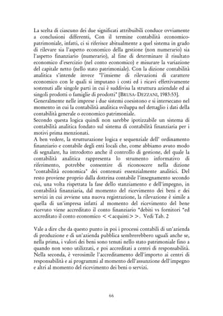 66
La scelta di ciascuno dei due significati attribuibili conduce ovviamente
a conclusioni differenti, Con il termine contabilità economico-
patrimoniale, infatti, ci si riferisce abitualmente a quel sistema in grado
di rilevare sia l'aspetto economico della gestione (non numerario) sia
l'aspetto finanziario (numerario), al fine di determinare il risultato
economico d'esercizio (nel conto economico) e misurare la variazione
del capitale netto (nello stato patrimoniale). Con la dizione contabilità
analitica s’intende invece "l'insieme di rilevazioni di carattere
economico con le quali si imputano i costi ed i ricavi effettivamente
sostenuti alle singole parti in cui è suddivisa la struttura aziendale ed ai
singoli prodotti o famiglie di prodotti" [BRUSA- DEZZANI, 1983:53].
Generalmente nelle imprese i due sistemi coesistono e si intersecano nel
momento in cui la contabilità analitica sviluppa nel dettaglio i dati della
contabilità generale o economico patrimoniale.
Secondo questa logica quindi non sarebbe ipotizzabile un sistema di
contabilità analitica fondato sul sistema di contabilità finanziaria per i
motivi prima menzionati.
A ben vedere, la strutturazione logica e sequenziale dell’ ordinamento
finanziario e contabile degli enti locali che, come abbiamo avuto modo
di segnalare, ha introdotto anche il controllo di gestione, del quale la
contabilità analitica rappresenta lo strumento informativo di
riferimento, potrebbe consentire di riconoscere nella dizione
"contabilità economica" dei contenuti essenzialmente analitici. Del
resto proviene proprio dalla dottrina contabile l’insegnamento secondo
cui, una volta rispettata la fase dello stanziamento e dell'impegno, in
contabilità finanziaria, dal momento del ricevimento dei beni e dei
servizi in cui avviene una nuova registrazione, la rilevazione è simile a
quella di un'impresa infatti al momento del ricevimento del bene
ricevuto viene accreditato il conto finanziario “debiti vs fornitori “ed
accreditato il conto economico <<acquisti>>. Vedi Tab. 2
Vale a dire che da questo punto in poi i processi contabili di un'azienda
di produzione e di un'azienda pubblica sembrerebbero uguali anche se,
nella prima, i valori dei beni sono tenuti nello stato patrimoniale fino a
quando non sono utilizzati, e poi accreditati a centri di responsabilità.
Nella seconda, è verosimile l'accreditamento dell'importo ai centri di
responsabilità e ai programmi al momento dell'assunzione dell'impegno
e altri al momento del ricevimento dei beni o servizi.
 