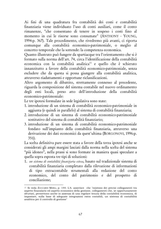 67
Ai fini di una quadratura fra contabilità dei costi e contabilità
finanziaria viene individuato l'uso di conti ausiliari, come il conto
rimanenze, "che consentano di tenere in sospeso i costi fino al
momento in cui le risorse sono consumate" (ANTHONY - YOUNG,
1994:p. 367). Tale procedimento, che rivedremo più avanti, ci riporta
comunque alla contabilità economico-patrimoniale, o meglio al
concetto temporale che la sottende: la competenza economica.
Quanto illustrato può fungere da spartiacque tra l'orientamento che si è
formato sulla norma dell'art. 74, circa l'identificazione della contabilità
economica con la contabilità analitica11
e quello che è schierato
innanzitutto a favore della contabilità economico-patrimoniale, senza
escludere che da questa si possa giungere alla contabilità analitica,
attraverso riadattamenti e opportune riclassificazioni.
Altro argomento di dibattito, strettamente connesso al precedente,
riguarda la composizione del sistema contabile nel nuovo ordinamento
degli enti locali, preso atto dell'introduzione della contabilità
economico-patrimoniale:
Le tre ipotesi formulate in sede legislativa sono state:
1. introduzione di un sistema di contabilità economico-patrimoniale in
aggiunta (e quindi in parallelo) al sistema di contabilità finanziaria;
2. introduzione di un sistema di contabilità economico-patrimoniale
sostitutivo del sistema di contabilità finanziario;
3. introduzione di un sistema di contabilità economico-patrimoniale
fondato sull'impianto della contabilità finanziaria, attraverso una
derivazione dei dati economici da quest'ultima (BORGONOVI, 1996:p.
351).
La scelta definitiva pare essere stata a favore della terza ipotesi anche se
considerati gli ampi margini lasciati dalla norma nella scelta del sistema
“più idoneo”, nella prassi si sono formate in maniera quasi speculare a
quella sopra esposta tre tipi di soluzioni:
1. un sistema di contabilità finanziaria estesa, basato sul tradizionale sistema di
contabilità finanziaria completato dalla rilevazione di informazioni
di tipo extracontabile strumentali alla redazione del conto
economico, del conto del patrimonio e del prospetto di
conciliazione;
11 Si veda ZUCCARDI MERLI, p. 144. L'A. asserisce che "esistono dei precisi collegamenti tra
aspetto finanziario ed aspetto economico della gestione, collegamenti che, se opportunamente
sfruttati, permettono anche in assenza di una regolare tenuta della contabilità economica, di
impostare, sulla base di adeguate integrazioni extra contabili, un sistema di contabilità
analitica per il controllo di gestione"
 