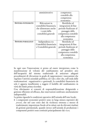 69
amministrativo competenza
contabile alla
competenza
economica
SISTEMA INTEGRATO Rilevazioni in
contabilità finanziaria
che alimentano anche
i conti della
contabilità generale
Rettifiche ed
integrazioni di fine
periodo finalizzate al
passaggio dalla
competenza contabile
alla competenza
economica
SISTEMA PARALLELO Indipendenza tra
Contabilità finanziaria
e Contabilità generale
Rettifiche ed
integrazioni di fine
periodo finalizzate al
passaggio dalla
competenza contabile
alla competenza
economica
In ogni caso l'innovazione si presta ad essere interpretata come la
manifestazione di volontà del cambiamento nel prendere atto
dell'incapacità del sistema tradizionale di assicurare adeguati
procedimenti di rilevazione in grado di rappresentare i meccanismi che
regolano l'attività aziendale pubblica; ciò vale a dire che, sull'onda delle
trasformazioni organizzative e gestionali, la contabilità finanziaria da
sola è apparsa insufficiente a reggere il fardello del cambiamento in
virtù dei limiti prima ricordati.
Con riferimento ai concetti di responsabilizzazione dirigenziale e
gestione efficiente ed efficace, due osservazioni sembrano assolutamente
indispensabili.
La prima riguarda le condizioni operative dell’azienda dell'ente locale:
• i componenti economici positivi sono in larga misura espressivi dei
proventi, che nel caso sono dati da ricchezza ottenuta a mezzo di
trasferimenti, imposizione fiscale ed in taluni casi da rilevanti risultati
di gestioni patrimoniali, quando invece nell'azienda di produzione i
componenti positivi sono costituiti principalmente dai ricavi;
 