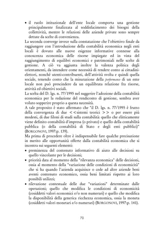 70
• il ruolo istituzionale dell'ente locale comporta una gestione
principalmente finalizzata al soddisfacimento dei bisogni della
collettività, mentre le relazioni delle aziende private sono sempre
dettate da scelte di convenienza.
La seconda converge invece sulla constatazione che l'obiettivo finale da
raggiungere con l'introduzione della contabilità economica negli enti
locali è dovuto alle nuove esigenze informative connesse alla
conoscenza economica delle risorse impiegate ed in vista del
raggiungimento di equilibri economici e patrimoniali nelle scelte di
gestione. A ciò va aggiunta inoltre la valenza politica degli
orientamenti, da intendere come necessità di rendere conto ai cittadini-
elettori, nonché utenti-contribuenti, dell'attività svolta e quindi quella
sociale, tenendo conto che la misurazione della performance di un ente
locale non può prescindere da un equilibrata relazione fra risorse,
attività ed obiettivi sociali.
La scelta del D. lgs. n. 77/1995 nel suggerire l'adozione della contabilità
economica per la redazione del rendiconto di gestione, sembra aver
voluto sopperire proprio a questa necessità.
A tale proposito è stato affermato che "il D. lgs. n. 77/1995 è frutto
della convergenza di due <<sistemi teorici >> o per essere più
modesti, di due filoni di studi sulla contabilità: quello che elitticamente
viene definito contabilità d'impresa (o privato) e quello della contabilità
pubblica (o della contabilità di Stato e degli enti pubblici)"
(BORGONOVI, 1997:p. 139).
Ma prima di procedere oltre è indispensabile fare qualche precisazione
in merito alle opportunità offerte dalla contabilità economica che si
incentra sui seguenti elementi:
• preminenza del contenuto informativo di aiuto alle decisioni su
quello vincolante per le decisioni;
• priorità data al momento della "rilevanza economica" delle decisioni,
ossia al momento della "variazione delle condizioni di economicità"
che si ha quando l'azienda acquisisce o cede ad altre aziende beni
aventi contenuto economico, ossia beni limitati rispetto ai loro
possibili utilizzi;
• rilevazione contestuale delle due "variazioni" determinate dalle
operazioni; quello che modifica le condizioni di economicità
(cosiddetti valori economici e/o non numerari) e quello che modifica
la disponibilità della generica ricchezza economica, ossia la moneta
(cosiddetti valori monetari e/o numerari) (BORGONOVI, 1997:p. 141).
 