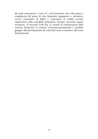 73
dai quali scaturiscono i costi ed i ricavi/proventi, una volta giunti a
compimento dal punto di vista finanziario (pagamenti o riscossioni,
ovvero contrazioni di debiti o concessioni di crediti) trovano
registrazione nella contabilità finanziaria. Pertanto attraverso questo
strumento di raccordo (Vedi Fig. 1), nonché di trasformazione delle
scritture finanziarie in scritture economico-patrimoniali è possibile
giungere alla determinazione dei valori del conto economico e del conto
del patrimonio
 