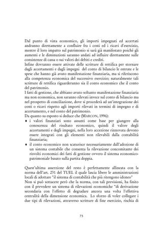 75
Dal punto di vista economico, gli importi impegnati ed accertati
andranno direttamente a confluire fra i costi ed i ricavi d'esercizio,
mentre il loro impatto sul patrimonio si sarà già manifestato poiché gli
aumenti e le diminuzioni saranno andati ad influire direttamente sulle
consistenze di cassa o sui valori dei debiti e crediti.
Infine dovranno essere attivate delle scritture di rettifica per stornare
dagli accertamenti e dagli impegni del conto di bilancio le entrate e le
spese che hanno già avuto manifestazione finanziaria, ma si riferiscono
alla competenza economica del successivo esercizio; naturalmente tali
scritture di rettifica riguarderanno sia il conto economico che il conto
del patrimonio.
I fatti di gestione, che abbiano avuto soltanto manifestazione finanziaria
ma non economica, non saranno rilevati invece sul conto di bilancio ma
nel prospetto di conciliazione, dove si procederà ad un'integrazione dei
costi o ricavi rispetto agli importi rilevati in termini di impegno e di
accertamento, e nel conto del patrimonio.
Da quanto su esposto si deduce che (MARCON, 1996):
♦ i valori finanziari sono assunti come base per giungere alla
conoscenza del risultato economico, quindi il valore degli
accertamenti e degli impegni, nella loro accezione rinnovata devono
essere integrati con gli elementi non rilevabili dalla contabilità
finanziaria;
♦ il conto economico non scaturisce necessariamente dall'adozione di
un sistema contabile che consenta la rilevazione concomitante dei
risvolti economici dei fatti di gestione ovvero il sistema economico-
patrimoniale basato sulla partita doppia.
Quest’ultima asserzione del resto è perfettamente allineata con la
norma dell’art. 231 del TUEL il quale lascia libere le amministrazioni
locali di adottare "il sistema di contabilità che più ritengono idoneo"
Non si può sottacere però che la norma, con tali previsioni, ha finito
con il prevedere un sistema di rilevazioni economiche "di derivazione
secondaria con l'effetto di degradare ancora una volta l'effettiva
centralità della dimensione economica. Lo sforzo di voler collegare i
due tipi di rilevazioni, attraverso scritture di fine esercizio, rischia di
 
