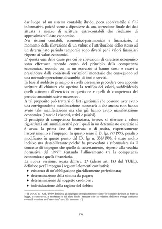 76
dar luogo ad un sistema contabile ibrido, poco apprezzabile ai fini
informativi, poiché viene a dipendere da una correzione finale dei dati
attuata a mezzo di scritture extra-contabili che rischiano di
approssimare il dato economico.
Nei sistemi contabili, economico-patrimoniale e finanziario, il
momento della rilevazione di un valore e l'attribuzione dello stesso ad
un determinato periodo temporale sono diversi per i valori finanziari
rispetto ai valori economici.
E' questa una delle cause per cui le rilevazioni di carattere economico
sono effettuate tenendo conto del principio della competenza
economica, secondo cui in un esercizio si hanno costi e ricavi a
prescindere dalle contestuali variazioni monetarie che conseguono ad
una normale operazione di scambio di beni o servizi.
In base al suddetto principio si rivela necessario procedere con apposite
scritture di chiusura che operino la rettifica dei valori, suddividendo
quelli attinenti all'esercizio in questione e quelli di competenza del
periodo amministrativo successivo .
A tal proposito può trattarsi di fatti gestionali che possono aver avuto
una corrispondente manifestazione monetaria o che ancora non hanno
avuto tale manifestazione ma che già hanno avuto manifestazione
economica (i ratei e i risconti, attivi e passivi).
Il principio di competenza finanziaria, invece, si riferisce a valori
riguardanti atti amministrativi per i quali in un determinato esercizio si
è avuta la prima fase di entrata o di uscita, rispettivamente
l'accertamento e l'impegno. In questo senso il D. lgs. 77/1995, peraltro
modificato in questo punto dal D. lgs n. 336/1996, è stato molto
incisivo ma destabilizzante poiché ha provveduto a riformulare sia il
concetto di impegno che quello di accertamento, rispetto alla vecchia
normativa del 197913
, tentando l’allineamento tra la competenza
economica e quella finanziaria.
La nuova versione, recata dall’art. 27 (adesso art. 183 del TUEL),
definisce per l’impegno i seguenti elementi costitutivi:
♦ esistenza di un’obbligazione giuridicamente perfezionata;
♦ determinazione della somma da pagare;
♦ determinazione del soggetto creditore ;
♦ individuazione della ragione del debito;
13 Il D.P.R. n. 421/1979 definiva gli impegni semplicemente come “le somme dovute in base a
legge, a contratto, a sentenza o ad altro titolo sempre che la relativa delibera venga assunta
entro il termine dell’esercizio” (art 20, comma 1°)
 