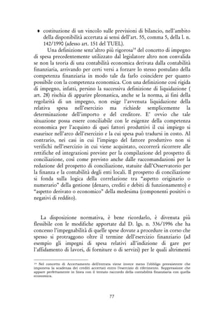 77
♦ costituzione di un vincolo sulle previsioni di bilancio, nell’ambito
della disponibilità accertata ai sensi dell’art. 55, comma 5, della l. n.
142/1990 (adesso art. 151 del TUEL).
Una definizione senz’altro più rigorosa14
del concetto di impegno
di spesa precedentemente utilizzato dal legislatore altro non convalida
se non la teoria di una contabilità economica derivata dalla contabilità
finanziaria, arrivando per certi versi a forzare lo stesso postulato della
competenza finanziaria in modo tale da farlo coincidere per quanto
possibile con la competenza economica. Con una definizione così rigida
di impegno, infatti, persino la successiva definizione di liquidazione (
art. 28) rischia di apparire pleonastica, anche se la norma, ai fini della
regolarità di un impegno, non esige l’avvenuta liquidazione della
relativa spesa nell’esercizio ma richiede semplicemente la
determinazione dell’importo e del creditore. E’ ovvio che tale
situazione possa essere conciliabile con le esigenze della competenza
economica per l’acquisto di quei fattori produttivi il cui impiego si
esaurisce nell’arco dell’esercizio e la cui spesa può tradursi in costo. Al
contrario, nei casi in cui l’impiego del fattore produttivo non si
verifichi nell’esercizio in cui viene acquistato, occorrerà ricorrere alle
rettifiche ed integrazioni previste per la compilazione del prospetto di
conciliazione, così come previsto anche dalle raccomandazioni per la
redazione del prospetto di conciliazione, statuite dall’Osservatorio per
la finanza e la contabilità degli enti locali. Il prospetto di conciliazione
si fonda sulla logica della correlazione tra “aspetto originario o
numerario” della gestione (denaro, crediti e debiti di funzionamento) e
“aspetto derivato o economico” della medesima (componenti positivi o
negativi di reddito).
La disposizione normativa, è bene ricordarlo, è divenuta più
flessibile con le modifiche apportate dal D. lgs. n. 336/1996 che ha
concesso l’impegnabilità di quelle spese dovute a procedure in corso che
spesso si protraggono oltre il termine dell’esercizio finanziario (ad
esempio gli impegni di spesa relativi all’indizione di gare per
l’affidamento di lavori, di forniture o di servizi) per le quali altrimenti
14 Nel concetto di Accertamento dell’entrata viene invece meno l’obbligo preesistente che
imponeva la scadenza dei crediti accertati entro l’esercizio di riferimento. Soppressione che
appare perfettamente in linea con il tentato raccordo della contabilità finanziaria con quella
economica.
 