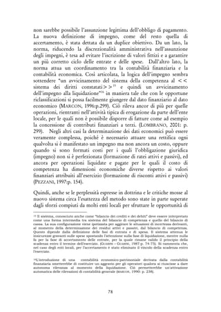 78
non sarebbe possibile l’assunzione legittima dell’obbligo di pagamento.
La nuova definizione di impegno, come del resto quella di
accertamento, è stata dettata da un duplice obiettivo. Da un lato, la
norma, riducendo la discrezionalità amministrativa nell’assunzione
degli impegni, è tesa ad evitare l’iscrizione di valori fittizi e a garantire
un più corretto ciclo delle entrate e delle spese. Dall’altro lato, la
norma attua un coordinamento tra la contabilità finanziaria e la
contabilità economica. Così articolata, la logica dell’impegno sembra
sottendere “un avvicinamento del sistema della competenza al <<
sistema dei diritti constatati>>15
e quindi un avvicinamento
dell’impegno alla liquidazione”16
in maniera tale che con le opportune
riclassificazioni si possa facilmente giungere dal dato finanziario al dato
economico (MARCON, 1996:p.299). Ciò rileva ancor di più per quelle
operazioni, rientranti nell’attività tipica di erogazione da parte dell’ente
locale, per le quali non è possibile disporre di fatture come ad esempio
la concessione di contributi finanziari a terzi. (LOMBRANO, 2001: p.
299). Negli altri casi la determinazione dei dati economici può essere
veramente complessa, poiché è necessario attuare una rettifica ogni
qualvolta si è manifestato un impegno ma non ancora un costo, oppure
quando si sono formati costi per i quali l’obbligazione giuridica
(impegno) non si è perfezionata (formazione di ratei attivi e passivi), ed
ancora per operazioni liquidate e pagate per le quali il costo di
competenza ha dimensioni economiche diverse rispetto ai valori
finanziari attribuiti all’esercizio (formazione di risconti attivi e passivi)
(PEZZANI, 1997:p. 154).
Quindi, anche se le perplessità espresse in dottrina e le critiche mosse al
nuovo sistema circa l’esattezza del metodo sono state in parte superate
dagli sforzi compiuti da molti enti locali per sfruttare le opportunità di
15 Il sistema, conosciuto anche come “bilancio dei crediti e dei debiti” deve essere interpretato
come una forma intermedia tra sistema del bilancio di competenza e quello del bilancio di
cassa. La sua configurazione viene ipotizzata per aggirare le situazioni di incertezza derivanti,
al momento della determinazione dei residui attivi e passivi, dal bilancio di competenza.
Questo dipende dalla definizione delle fasi di entrata e di spesa. Il sistema attenua le
insicurezze gravanti sulle spese spostando l’attenzione sulla fase di liquidazione, mentre nulla
fa per la fase di accertamento delle entrate, per la quale rimane valido il principio della
scadenza entro il termine dell’esercizio. (GUARINI – GUARINI, 1987:p. 74-75). Si rammenta che,
nel caso degli enti locali, per l’accertamento è stato eliminato il vincolo della scadenza entro
l’esercizio.
16L'introduzione di una contabilità economico-patrimoniale derivata dalla contabilità
finanziaria smetterebbe di costituire un aggravio per gli operatori qualora si riuscisse a dare
autonoma rilevanza al momento della liquidazione. Ciò permetterebbe un'attivazione
automatica delle rilevazioni di contabilità generale (MARCON, 1990: p. 238).
 