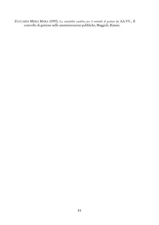 84
ZUCCARDI MERLI MARA (1997), La contabilità analitica per il controllo di gestione in AA.VV., Il
controllo di gestione nelle amministrazioni pubbliche, Maggioli, Rimini.
 
