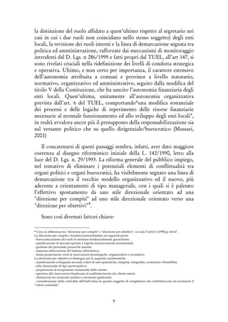 9
la distinzione del ruolo affidato a quest’ultimo rispetto al segretario nei
casi in cui i due ruoli non coincidano nello stesso soggetto) degli enti
locali, la revisione dei ruoli interni e la linea di demarcazione segnata tra
politica ed amministrazione, rafforzate dai meccanismi di monitoraggio
introdotti dal D. Lgs. n 286/1999 e fatti propri dal TUEL, all’art 147, si
sono rivelati cruciali nella ridefinizione dei livelli di condotta strategica
e operativa. Ultimo, e non certo per importanza, il carattere estensivo
dell’autonomia attribuita a comuni e province a livello statutario,
normativo, organizzativo ed amministrativo, seguito dalla modifica del
titolo V della Costituzione, che ha sancito l’autonomia finanziaria degli
enti locali. Quest’ultima, unitamente all’autonomia organizzativa
prevista dall’art. 6 del TUEL, comportando“una modifica sostanziale
dei processi e delle logiche di reperimento delle risorse finanziarie
necessarie al normale funzionamento ed allo sviluppo degli enti locali”,
in realtà avvalora ancor più il presupposto della responsabilizzazione sia
sul versante politico che su quello dirigenziale/burocratico (Mussari,
2001)
Il concatenarsi di questi passaggi sembra, infatti, aver dato maggiore
coerenza al disegno riformistico iniziale della L. 142/1990, letto alla
luce del D. Lgs. n. 29/1993. La riforma generale del pubblico impiego,
nel tentativo di eliminare i potenziali elementi di conflittualità tra
organi politici e organi burocratici, ha visibilmente segnato una linea di
demarcazione tra il vecchio modello organizzativo ed il nuovo, più
aderente a orientamenti di tipo manageriale, con i quali si è palesato
l’effettivo spostamento da uno stile direzionale orientato ad una
"direzione per compiti" ad uno stile direzionale orientato verso una
"direzione per obiettivi"4
.
Sono così divenuti fattori chiave:
4 Circa la differenza tra "direzione per compiti" e "direzione per obiettivi", si veda FARNETI (1995),p. 66-67.
La direzione per compiti e fondata essenzialmente sui seguenti punti:
- burocratizzazione dei ruoli in strutture tendenzialmente gerarchiche;
- pianificazione di facciata ispirata a logiche esclusivamente incrementali;
- gestione del personale pressoché assente;
- mancata utilizzazione del sistema informativo;
- bassa propensione verso le innovazioni tecnologiche, organizzative e normative.
La direzione per obiettivi si distingue per le seguenti caratteristiche:
- pianificazione sviluppata secondo criteri di non episodicità, integrità, integralità, continuità e flessibilità;
- stile direzionale di tipo partecipativo;
- propensione al recepimento sostanziale delle norme;
- apertura alle innovazioni finalizzata al soddisfacimento dei clienti-utenti;
- distinzione fra momento politico e momento gestionale;
- considerazione della centralità dell'individuo in quanto soggetto di competenze che contribuiscono ad accrescere il
"valore aziendale"
 