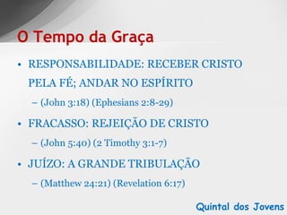 RESPONSABILIDADE: RECEBER CRISTO PELA FÉ; ANDAR NO ESPÍRITO (John 3:18) (Ephesians 2:8-29) FRACASSO: REJEIÇÃO DE CRISTO (John 5:40) (2 Timothy 3:1-7) JUÍZO: A GRANDE TRIBULAÇÃO (Matthew 24:21) (Revelation 6:17) O Tempo da Graça Quintal dos Jovens 
